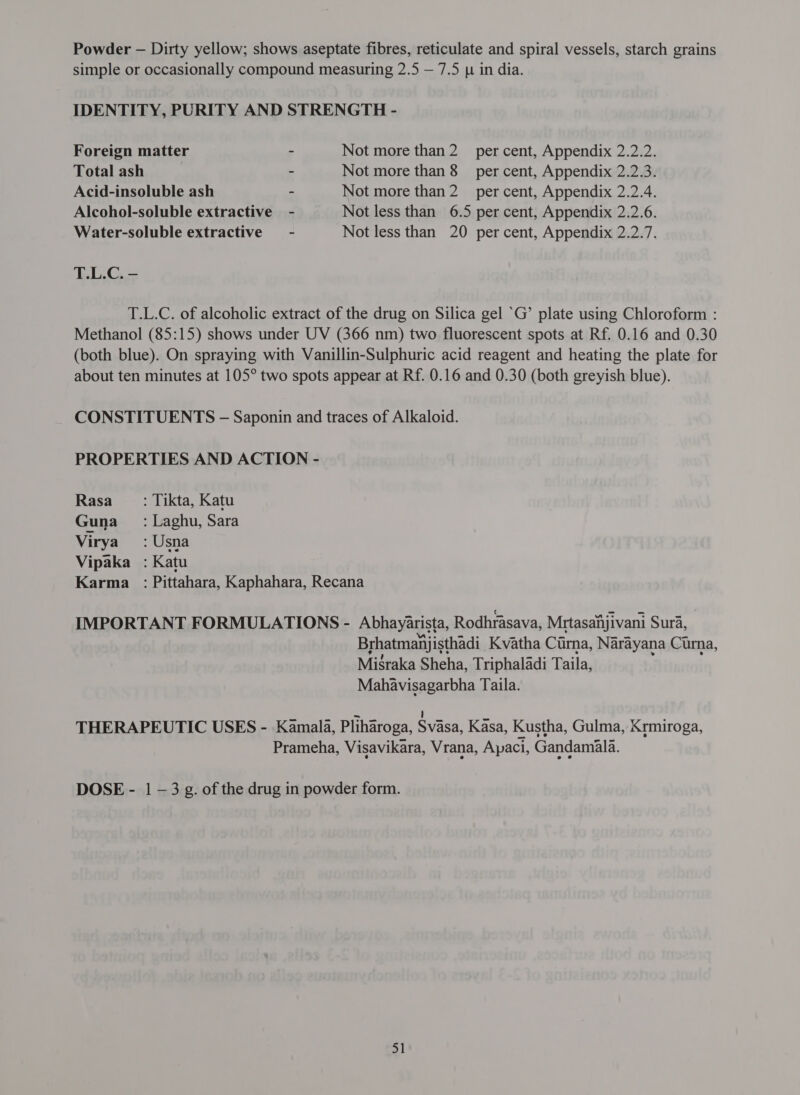 Powder - Dirty yellow; shows aseptate fibres, reticulate and spiral vessels, starch grains simple or occasionally compound measuring 2.5 — 7.5 p in dia. IDENTITY, PURITY AND STRENGTH - Foreign matter ~ Not more श्चा 2 per cent, Appendix 2.2.2. Total ash ~ Not more than 8 ल cent, Appendix 2.2.3. Acid-insoluble ash ~ Not more प्रशा 2 ल cent, Appendix 2.2.4. Alcohol-soluble extractive - Not less than 6.5 per cent, Appendix 2.2.6. Water-soluble extractive - Not less than 20 per cent, Appendix 2.2.7. T.L.C. - T.L.C. of alcoholic extract of the drug on Silica gel ‘G’ plate using Chloroform : Methanol (85:15) shows under UV (366 nm) two fluorescent spots at Rf. 0.16 and 0.30 (both blue). On spraying with Vanillin-Sulphuric acid reagent and heating the plate for about ten minutes at 105° two spots appear at Rf. 0.16 and 0.30 (both greyish blue). CONSTITUENTS - Saponin and traces of Alkaloid. PROPERTIES AND ACTION - Rasa _ : Tikta, Katu Guna : Laghu, Sara Virya :Usna Vipaka : Katu Karma : Pittahara, Kaphahara, Recana IMPORTANT FORMULATIONS - Abhayarista, Rodhrasava, Mrtasahijivani Sura, Brhatmanj isthadi Kvatha Cirna, Narayana Curna, Misraka Sheha, Triphaladi Taila, Mahavisagarbha Taila. = 1 THERAPEUTIC USES - Kamala, Pliharoga, Svasa, {&lt; 282, Kustha, Gulma, Krmiroga, Prameha, Visavikara, Vrana, Apaci, Gandamala. DOSE - 1 —3 g. of the drug in powder form.