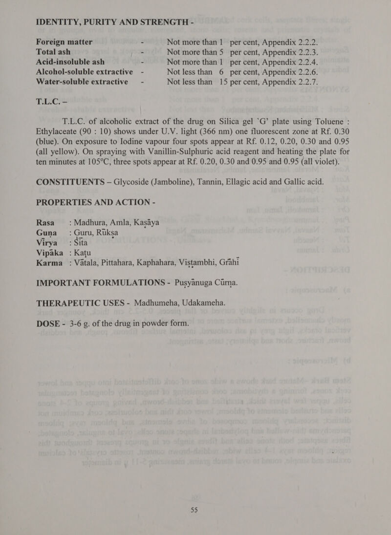 Foreign matter ~ Not more than 1 per cent, Appendix 2.2.2. Total ash ~ Not more than 5 per cent, Appendix 2.2.3. Acid-insoluble ash ~ Not more than 1 ला cent, Appendix 2.2.4. Alcohol-soluble extractive - Not less than 6 percent, Appendix 2.2.6. Water-soluble extractive - Not less than 15 per cent, Appendix 2.2.7. T.L.C. - T.L.C. of alcoholic extract of the drug on Silica gel ‘G’ plate using Toluene : Ethylaceate (90 : 10) shows under U.V. light (366 nm) one fluorescent zone at Rf. 0.30 (blue). On exposure to Iodine vapour four spots appear at Rf. 0.12, 0.20, 0.30 and 0.95 (all yellow). On spraying with Vanillin-Sulphuric acid reagent and heating the plate for ten minutes at 105°C, three spots appear at Rf. 0.20, 0.30 and 0.95 and 0.95 (all violet). CONSTITUENTS — Glycoside (Jamboline), Tannin, Ellagic acid and Gallic acid. PROPERTIES AND ACTION - Rasa —_: Madhura, Amla, Kasaya Guna =: Guru, Ruksa Virya : Sita Vipaka_ : Katu ; Karma : Vatala, Pittahara, Kaphahara, Vistambhi, Grahi IMPORTANT FORMULATIONS - Pusyanuga Curna. THERAPEUTIC USES - Madhumeha, Udakameha. DOSE - 3-6 g. of the drug in powder form.