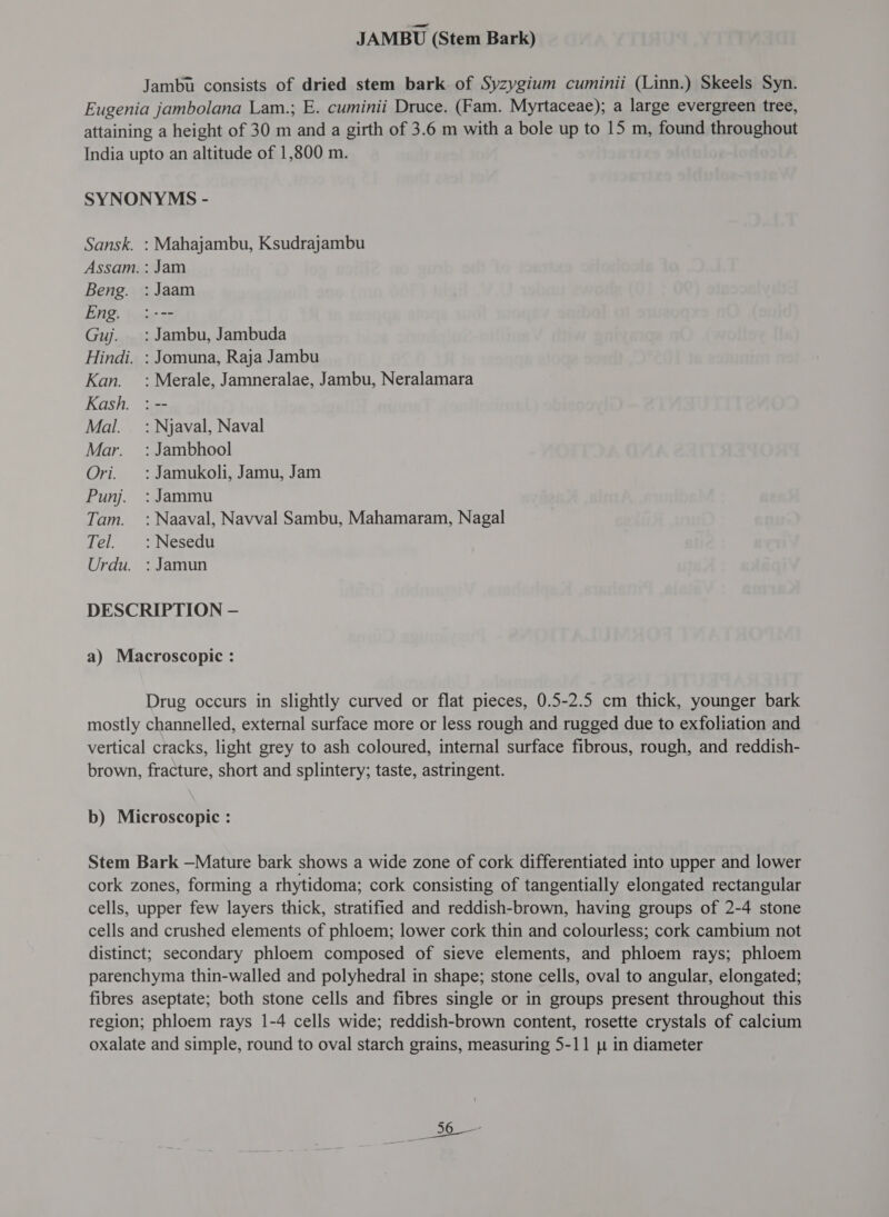 JAMBU (Stem Bark) Jambu consists of dried stem bark of Syzygium cuminii (Linn.) Skeels Syn. Eugenia jambolana Lam.; E. cuminii Druce. (Fam. Myrtaceae); a large evergreen tree, attaining a height of 30 m and a girth of 3.6 m with a bole up to 15 m, found throughout India upto an altitude of 1,800 m. SYNONYMS - Sansk. : Mahajambu, Ksudrajambu Assam. : Jam Beng. : Jaam Eng. :--- Guj. =: Jambu, Jambuda Hindi. : Jomuna, Raja Jambu Kan. = : Merale, Jamneralae, Jambu, Neralamara Kash. : -- Mal. : Njaval, Naval Mar. : Jambhool Ori. =: Jamukoli, Jamu, Jam Punj. : Jammu Tam. : Naaval, Navval Sambu, Mahamaram, Nagal Tel. :Nesedu Urdu. : Jamun DESCRIPTION — a) Macroscopic : Drug occurs in slightly curved or flat pieces, 0.5-2.5 cm thick, younger bark mostly channelled, external surface more or less rough and rugged due to exfoliation and vertical cracks, light grey to ash coloured, internal surface fibrous, rough, and reddish- brown, fracture, short and splintery; taste, astringent. b) Microscopic : Stem Bark —Mature bark shows a wide zone of cork differentiated into upper and lower cork zones, forming a rhytidoma; cork consisting of tangentially elongated rectangular cells, upper few layers thick, stratified and reddish-brown, having groups of 2-4 stone cells and crushed elements of phloem; lower cork thin and colourless; cork cambium not distinct; secondary phloem composed of sieve elements, and phloem rays; phloem parenchyma thin-walled and polyhedral in shape; stone cells, oval to angular, elongated; fibres aseptate; both stone cells and fibres single or in groups present throughout this region; phloem rays 1-4 cells wide; reddish-brown content, rosette crystals of calcium oxalate and simple, round to oval starch grains, measuring 5-11 p in diameter