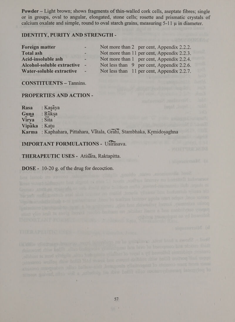 Powder - Light brown; shows fragments of thin-walled cork cells, aseptate fibres; single or in groups, oval to angular, elongated, stone cells; rosette and prismatic crystals of calcium oxalate and simple, round to oval starch grains, measuring 5-11 1 in diameter. IDENTITY, PURITY AND STRENGTH - Foreign matter ~ Not more than 2 per cent, Appendix 2.2.2. Total ash - Not more than 11 per cent, Appendix 2.2.3. Acid-insoluble ash - Not more than 1 per cent, Appendix 2.2.4. Alcohol-soluble extractive - Not less than 9 per cent, Appendix 2.2.6. Water-soluble extractive’ - Not less than 11 per cent, Appendix 2.2.7. CONSTITUENTS -— Tannins. PROPERTIES AND ACTION - Rasa ___: Kasaya Guna __ : Ruksa Virya_ : Sita Vipaka : Katu 9 ताना : Kaphahara, Pittahara, Vatala, Grahi, Stambhaka, Krmidosaghna IMPORTANT FORMULATIONS - Usirasava. THERAPEUTIC USES - Atisara, Raktapitta. DOSE - 10-20 g. of the drug for decoction.