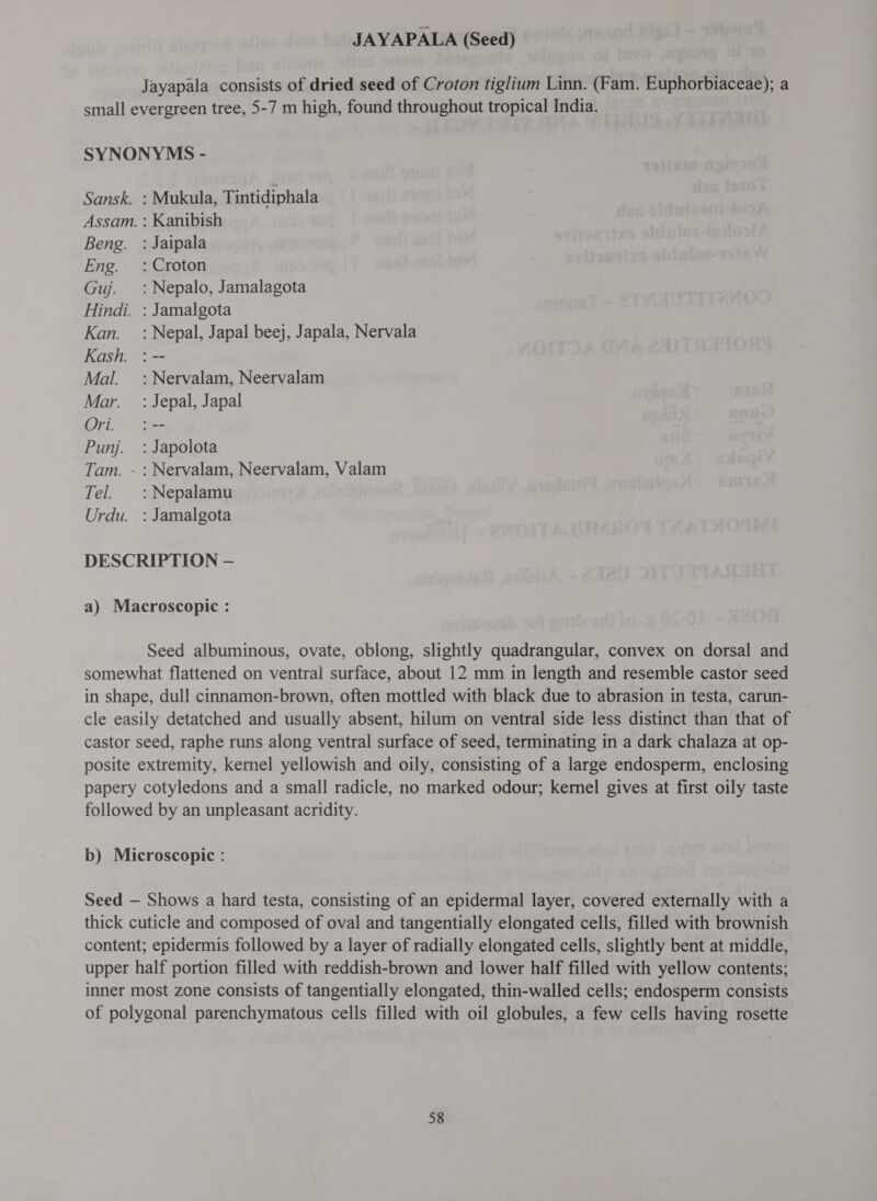 JAYAPALA (Seed) Jayapala consists of dried seed of Croton tiglium Linn. (Fam. Euphorbiaceae); a small evergreen tree, 5-7 m high, found throughout tropical India. SYNONYMS - Sansk. : Mukula, Tintidiphala Assam. : Kanibish Beng. : Jaipala Eng. : Croton Guj. =: Nepalo, Jamalagota Hindi. : Jamalgota Kan. : Nepal, Japal beej, Japala, Nervala Kash. : -- Mal. :Nervalam, Neervalam Mar. =: Jepal, Japal (2. :-- Punj. : Japolota Tam. - : Nervalam, Neervalam, Valam Tel. :Nepalamu Urdu. : Jamalgota DESCRIPTION — a) Macroscopic : Seed albuminous, ovate, oblong, slightly quadrangular, convex on dorsal and somewhat flattened on ventral surface, about 12 mm in length and resemble castor seed in shape, dull cinnamon-brown, often mottled with black due to abrasion in testa, carun- cle easily detatched and usually absent, hilum on ventral side less distinct than that of castor seed, raphe runs along ventral surface of seed, terminating in a dark chalaza at op- posite extremity, kernel yellowish and oily, consisting of a large endosperm, enclosing papery cotyledons and a small radicle, no marked odour; kernel gives at first oily taste followed by an unpleasant acridity. b) Microscopic : Seed — Shows a hard testa, consisting of an epidermal layer, covered externally with a thick cuticle and composed of oval and tangentially elongated cells, filled with brownish content; epidermis followed by a layer of radially elongated cells, slightly bent at middle, upper half portion filled with reddish-brown and lower half filled with yellow contents; inner most zone consists of tangentially elongated, thin-walled cells; endosperm consists of polygonal parenchymatous cells filled with oil globules, a few cells having rosette