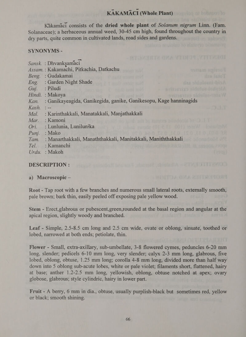 KAKAMACI (Whole Plant) Kakamaci consists of the dried whole plant of Solanum nigrum Linn. (Fam. Solanaceae); a herbaceous annual weed, 30-45 cm high, found throughout the country in dry parts, quite common in cultivated lands, road sides and gardens. SYNONYMS - Sansk. : Dhvankgsaniaci Assam. : Kakamachi, Pitkachia, Datkachu Beng. : Gudakamai Eng. =: Garden Night Shade Gu. ~ ~ Pilugdi Hindi. : Makoya Kan. : Ganikayeagida, Ganikegida, ganike, Ganikesopu, Kage hanninagids Kash. : -- Mal. = : Karinthakkali, Manatakkali, Manjathakkali Mar. : Kamoni Ori. =: Lunlunia, Lunilunika Punj. : Mako Tam. : Manarthakkali, Manaththakkali, Manitakkali, Maniththakkali Tel. |: Kamanchi Urdu. :Makoh DESCRIPTION : a) Macroscopic — Root - Tap root with a few branches and numerous small lateral roots, externally smooth, pale brown; bark thin, easily peeled off exposing pale yellow wood. Stem - Erect,glabrous or pubescent,green,rounded at the basal region and angular at the apical region, slightly woody and branched. Leaf - Simple, 2.5-8.5 cm long and 2.5 cm wide, ovate or oblong, sinuate, toothed or lobed, narrowed at both ends; petiolate, thin. Flower - Small, extra-axillary, sub-umbellate, 3-8 flowered cymes, peduncles 6-20 mm long, slender; pedicels 6-10 mm long, very slender; calyx 2-3 mm long, glabrous, five lobed, oblong, obtuse, 1.25 mm long; corolla 4-8 mm long, divided more than half way down into 5 oblong sub-acute lobes, white or pale violet; filaments short, flattened, hairy at base; anther 1.2-2.5 mm long, yellowish, oblong, obtuse notched at apex; ovary globose, glabrous; style cylindric, hairy in lower part. Fruit - A berry, 6 mm in dia., obtuse, usually purplish-black but sometimes red, yellow or black; smooth shining.