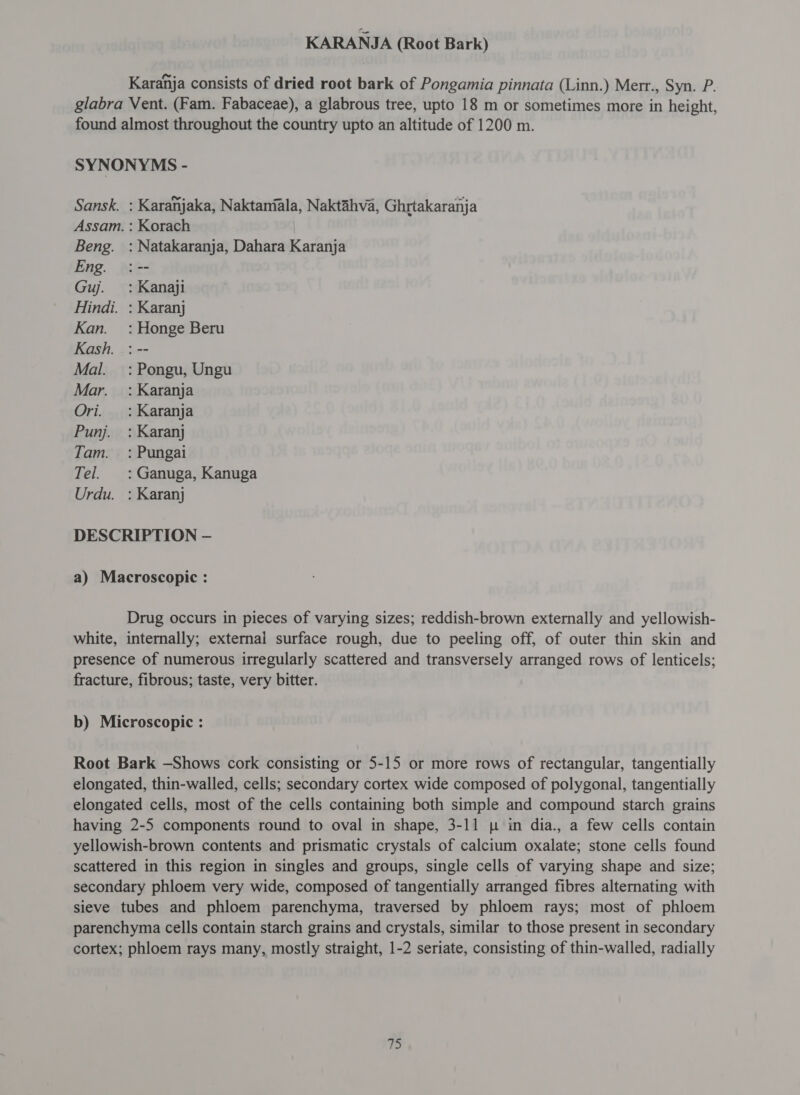 KARANJA (Root Bark) Karahja consists of dried root bark of Pongamia pinnata (Linn.) Merr., Syn. P. glabra Vent. (Fam. Fabaceae), a glabrous tree, upto 18 m or sometimes more in height, found almost throughout the country upto an altitude of 1200 m. SYNONYMS - Sansk. : Karanjaka, Naktaniala, Naktahva, Ghrtakaranja Assam. : Korach Beng. : Natakaranja, Dahara Karanja Eng. :-- Guj. _: Kanaji Hindi. : Karanj Kan. : Honge Beru Kash. : -- Mal. =: Pongu, Ungu Mar. : Karanja Ori. : Karanja Punj. : Karanj Tam. =: Pungai Tel. : Ganuga, Kanuga Urdu. : Karanj DESCRIPTION — a) Macroscopic : Drug occurs in pieces of varying sizes; reddish-brown externally and yellowish- white, internally; external surface rough, due to peeling off, of outer thin skin and presence of numerous irregularly scattered and transversely arranged rows of lenticels; fracture, fibrous; taste, very bitter. b) Microscopic : Root Bark —Shows cork consisting or 5-15 or more rows of rectangular, tangentially elongated, thin-walled, cells; secondary cortex wide composed of polygonal, tangentially elongated cells, most of the cells containing both simple and compound starch grains having 2-5 components round to oval in shape, 3-11 p in dia., a few cells contain yellowish-brown contents and prismatic crystals of calcium oxalate; stone cells found scattered in this region in singles and groups, single cells of varying shape and size; secondary phloem very wide, composed of tangentially arranged fibres alternating with sieve tubes and phloem parenchyma, traversed by phloem rays; most of phloem parenchyma cells contain starch grains and crystals, similar to those present in secondary cortex; phloem rays many, mostly straight, 1-2 seriate, consisting of thin-walled, radially
