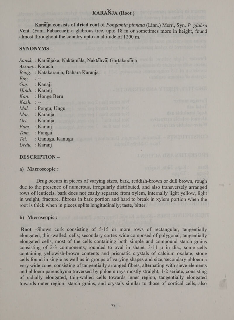 Karanja consists of dried root of Pongamia pinnata (Linn.) Merr., Syn. P. glabra Vent. (Fam. Fabaceae); a glabrous tree, upto 18 m or sometimes more in height, found almost throughout the country upto an altitude of 1200 m. SYNONYMS - Sansk. : Kardhjaka, Naktamala, Naktahva, Ghrtakardnja Assam. : Korach Beng. : Natakaranja, Dahara Karanja Eng. : -- Guj. : Kanaji Hindi. : Karanj Kan. : Honge Beru Kash. : -- Mal. =: Pongu, Ungu Mar. : Karanja Ori. : Karanja Punj. : Karanj Tam. =: Pungai Tel. : Ganuga, Kanuga Urdu. : Karanj DESCRIPTION - a) Macroscopic : Drug occurs in pieces of varying sizes, bark, reddish-brown or dull brown, rough due to the presence of numerous, irregularly distributed, and also transversely arranged rows of lenticels, bark does not easily separate from xylem, internally light yellow, light in weight, fracture, fibrous in bark portion and hard to break in xylem portion when the root is thick when in pieces splits longitudinally; taste, bitter. b) Microscopic : Root —Shows cork consisting of 5-15 or more rows of rectangular, tangentially elongated, thin-walled, cells; secondary cortex wide composed of polygonal, tangentially elongated cells, most of the cells containing both simple and compound starch grains consisting of 2-3 components, rounded to oval in shape, 3-11 p in dia., some cells containing yellowish-brown contents and prismatic crystals of calcium oxalate; stone cells found in single as well as in groups of varying shapes and size;‘secondary phloem 8 very wide zone, consisting of tangentially arranged fibres, alternating with sieve elements and phloem parenchyma traversed by phloem rays mostly straight, 1-2 seriate, consisting of radially elongated, thin-walled cells towards inner region, tangentially elongated towards outer region; starch grains, and crystals similar to those of cortical cells, also