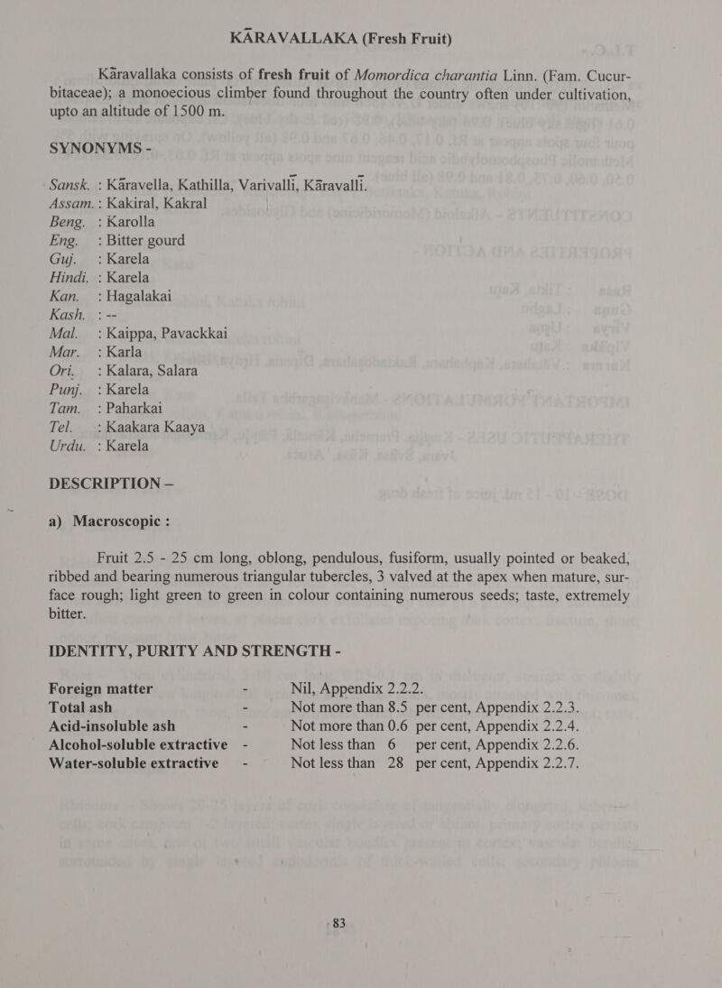 KARAVALLAKA (Fresh Fruit) Karavallaka consists of fresh fruit of Momordica charantia Linn. (Fam. Cucur- bitaceae); a monoecious climber found throughout the country often under cultivation upto an altitude of 1500 m. 9 SYNONYMS - Sansk. : Karavella, Kathilla, Varivalli, Karavalli. Assam. : Kakiral, Kakral | Beng. : Karolla Eng. : Bitter gourd Guj. : Karela Hindi. : Karela Kan. =: Hagalakai Kash. : -- Mal. _ : Kaippa, Pavackkai Mar. : Karla Ori. _: Kalara, Salara Punj. = : Karela Tam. _: Paharkai Tel. : Kaakara Kaaya Urdu. : Karela DESCRIPTION — a) Macroscopic : Fruit 2.5 - 25 cm long, oblong, pendulous, fusiform, usually pointed or beaked, ribbed and bearing numerous triangular tubercles, 3 valved at the apex when mature, sur- face rough; light green to green in colour containing numerous seeds; taste, extremely bitter. IDENTITY, PURITY AND STRENGTH - Foreign matter - Nil, Appendix 2.2.2. Total ash - Not more than 8.5 per cent, Appendix 2.2.3. Acid-insoluble ash - Not more than 0.6 per cent, Appendix 2.2.4. Alcohol-soluble extractive - Not less than 6 percent, Appendix 2.2.6. Water-soluble extractive - Not less than 28 percent, Appendix 2.2.7.