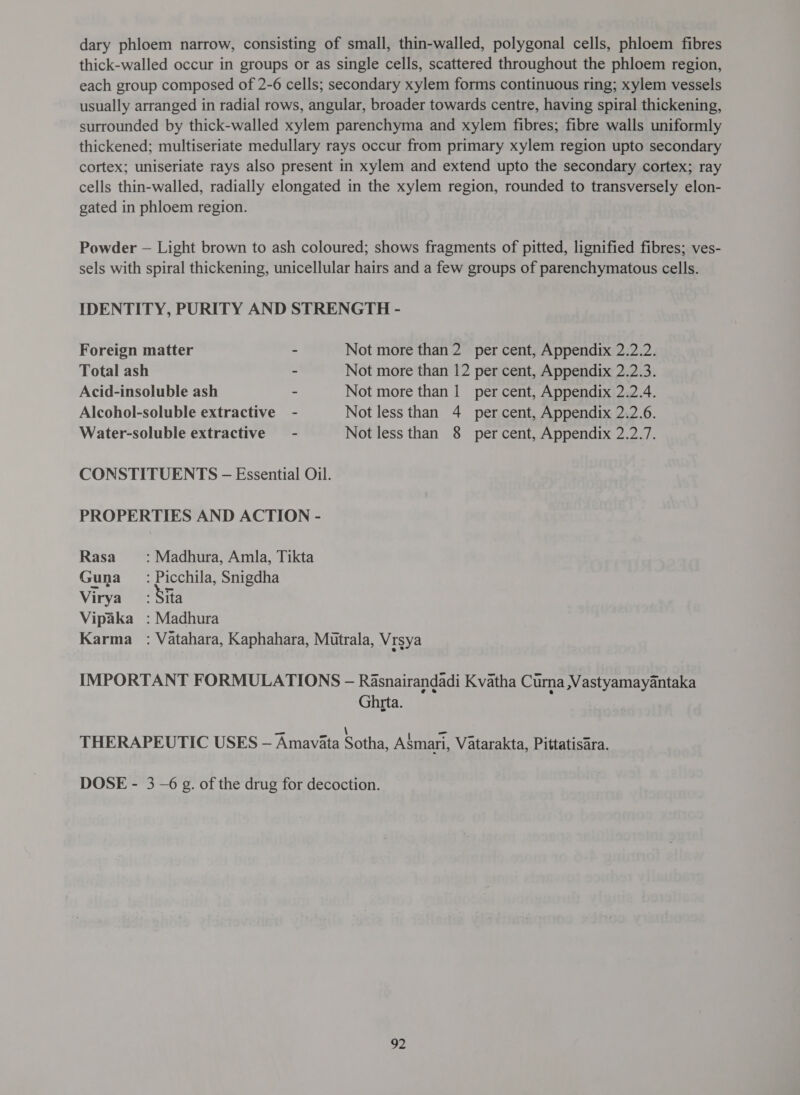 dary phloem narrow, consisting of small, thin-walled, polygonal cells, phloem fibres thick-walled occur in groups or as single cells, scattered throughout the phloem region, each group composed of 2-6 cells; secondary xylem forms continuous ring; xylem vessels usually arranged in radial rows, angular, broader towards centre, having spiral thickening, surrounded by thick-walled xylem parenchyma and xylem fibres; fibre walls uniformly thickened; multiseriate medullary rays occur from primary xylem region upto secondary cortex; uniseriate rays also present in xylem and extend upto the secondary cortex; ray cells thin-walled, radially elongated in the xylem region, rounded to transversely elon- gated in phloem region. Powder — Light brown to ash coloured; shows fragments of pitted, lignified fibres; ves- sels with spiral thickening, unicellular hairs and a few groups of parenchymatous cells. IDENTITY, PURITY AND STRENGTH - Foreign matter - Not more than 2 per cent, Appendix 2.2.2. Total ash ~ Not more than 12 per cent, Appendix 2.2.3. Acid-insoluble ash ~ Not more than 1 per cent, Appendix 2.2.4. Alcohol-soluble extractive - Not less than 4 percent, Appendix 2.2.6. Water-soluble extractive - Not less than 8 percent, Appendix 2.2.7. CONSTITUENTS - Essential Oil. PROPERTIES AND ACTION - Rasa : Madhura, Amla, Tikta Guna = : Picchila, Snigdha Virya : Sila Vipaka : Madhura Karma : Vatahara, Kaphahara, Mutrala, Vrsya IMPORTANT FORMULATIONS - Rasnairandadi Kvatha Curna Vastyamayantaka Ghrta. 2 \ ध THERAPEUTIC USES - Amaviata Sotha, Asmari, Vatarakta, Pittatisara. DOSE - 3 -6 £. of the drug for decoction.