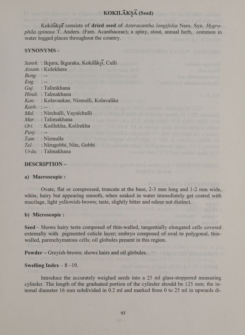 Kokilaks@ consists of dried seed of Asteracantha longifolia Nees. Syn. Hygro- phila spinosa T. Anders. (Fam. Acanthaceae); a spiny, stout, annual herb, common in water logged places throughout the country. SYNONYMS - Sansk. : Iksura, Ikguraka, Kokilaksi, Culli Assam. : Kulekhara Beng. : -- Eng. : -- Guj. : Talimkhana Hindi. : Talmakhana Kan. : Kolavankae, Nirmulli, Kolavalike Kash. : -- Mal. =: Nirchulli, Vayalchulli Mar. : Talimakhana Ori. : Koillekha, Koilrekha Punj. : -- Tam. : Nirmulle Tel. : Nirugobbi, Nite, Gobbi Urdu. : Talmakhana DESCRIPTION - a) Macroscopic : Ovate, flat or compressed, truncate at the base, 2-3 mm long and 1-2 mm wide, white, hairy but appearing smooth, when soaked in water immediately get coated with mucilage, light yellowish-brown; taste, slightly bitter and odour not distinct. b) Microscopic : Seed — Shows hairy testa composed of thin-walled, tangentially elongated cells covered externally with pigmented cuticle layer; embryo composed of oval to polygonal, thin- walled, parenchymatous cells; oil globules present in this region. Powder — Greyish-brown; shows hairs and oil globules. Swelling Index — 8 -10. Introduce the accurately weighed seeds into a 25 ml glass-stoppered measuring cylinder. The length of the graduated portion of the cylinder should be 125 mm; the in- ternal diameter 16 mm subdivided in 0.2 ml and marked from 0 to 25 ml in upwards di-