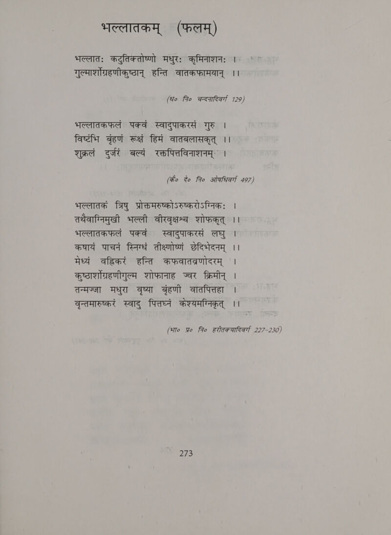 भल्लातकम्‌ (फलम्‌) भल्लातः कटुतिकतोष्णो मधुरः कृमिनाशनः | गुल्मार्शोग्रहणीकुष्ठान्‌ हन्ति वातकफामयान्‌ ।। (fo fio चन्दनादिकर्गा 129, भल्लातकफलं पक्वं स्वादुपाकरसं गुरु | facil बृहणं रूक्षं हिमं वातबलासकृत्‌ | शुक्रलं दुर्जरं बल्यं रक्तपित्तविनाशनम्‌ | (के० दे० fro ओफधिवर्गा 497) भल्लातकं त्रिषु प्रोक्तमरुष्कोऽरुष्करोऽग्निकः | तथेवाग्निमुखी भल्ली वीरवृक्षश्व शोफकृत्‌ | भल्लातकफलं पक्वं स्वादुपाकरसं लघु | कषायं पाचनं स्निग्धं तीक्ष्णोष्णं छेदिभेदनम्‌ ।। मेध्यं वहिकरं हन्ति कफवातव्रणोदरम्‌ | कुष्टाशग्रहणीगुल्म शोफानाह ज्वर क्रिमीन्‌ | तन्मज्जा मधुरा वृष्या get वातपित्तहा | वृन्तमारुष्करं स्वाद्‌ पित्तघ्नं केश्यमग्निकृत्‌ ।। (भा० Yo fro हरीतकयादिक्गा 227-230)