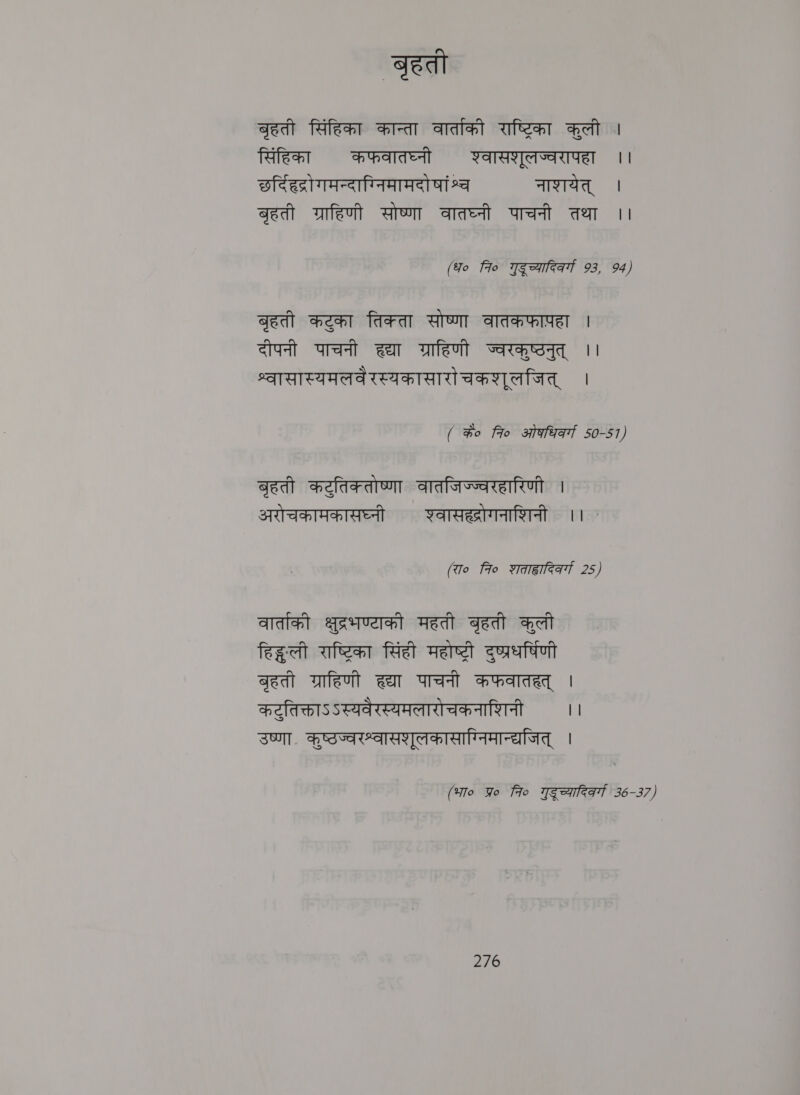 बृहती बृहती सिंहिका कान्ता वार्ताको राष्टिका कुली | सिंहिका कफवातघ्नी शवासशुलज्वरापहा ।। छर्दिहद्रो गमन्दाग्निमामदो षां श्व नाशयेत्‌ । बृहती ग्राहिणी सोष्णा वातघ्नी पाचनी तथा ।। (fo fo गुदूच्यादिकर्गा 93, 94) बृहती कटका तिक्ता सोष्णा वातकफापहा | दीपनी पाचनी हद्या ग्राहिणी चज्वरकुष्ठनुत्‌ ।। श्वासास्यमलवेरस्यकासारो चकशुलजित्‌ । ( %o fro ओकधिकर्गा 50-51) बृहती कट्तिकतोष्णा वातजिज्ज्वरहारिणी । अरोचकामकासघ्नी शवासह्रोगनाशिनी ।। ` (रा० 7० श्ता्वादिकर्गा 25) वार्तकी क्षुद्रभण्याकौ महती बृहती कुली हिद्धःली राष्टरिका सिंही महोष्टरी दुष्प्रधर्षिणी बृहती ग्राहिणी ह्या पाचनी कफवातहत्‌ | कटुतिक्ताऽऽस्यवैरस्यमलारोचकनाशिनी ।। उष्णा. कुष्ठज्वरश्वासशूलकासाग्निमान्द्यजित्‌ । (भा० Yo fro गुदूच्यादिक्गा 36-37)