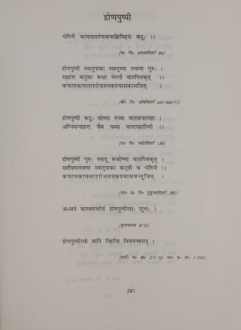 द्रोणपुष्पी भेदिनी कामलाशोफकफक्रिमिहरा कटुः ।। (Fo fro अभयादिक्गा 84) द्रोणपुष्पी स्वादुपाका स्वादृष्णा लवणा गुरुः । सक्षारा कटुका रूक्षा भेदनी वातपित्तकृत्‌ | कफामकामलाशोफतमकश्वासकासजित्‌ । (के० 7० ओकधिवर्ग 665-666(1)) द्रोणपुष्पी कटुः सोष्णा रुच्या वातकफापहा | अग्निमान्द्यहरा चैव पथ्या वातापहारिणी ।। (रा० fio qWefeat 7138) द्रोणपुष्पी गुरुः स्वाद्‌ रूक्षोष्णा वातपित्तकृत्‌ । सतीक्ष्णलवणा स्वादुपाका कट्वी च भेदिनी ।। कफामकामलाशाोथतमकश्वासजन्तुजित्‌ । (भा० yo fro गुद च्यारिकर्ग 283) अञ्जनं BAA द्रोणपुष्पीरसः शुभः । (कुन्दमाधक 8/12) द्रोणपुष्पीरसो वापि निहन्ति विषमज्वरान्‌ | (शा Ho Wo 24-10; भा० Yo Yo 1-754)