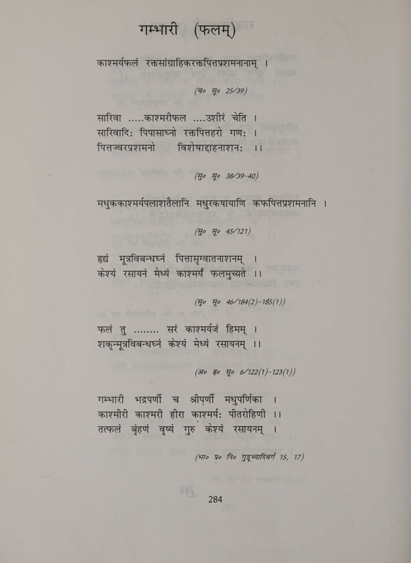 गम्भारी (फलम्‌) काश्मर्यफलं रक्तसांग्राहिकरक्तपित्तप्रशणमनानाम्‌ । (Fo Yo 25/39) 11 काश्मरीफल ....उशीरं चेति | सारिवादिः पिपासाघ्नो रक्तपित्तहरो गणः | पित्तज्वरप्रशमनो विशेषादाहनाशनः ।। (Jo Yo 3539-40, मधुककाश्मर्यपलाशतैलानि मधुरकषायाणि कफपित्तप्रशमनानि । (Jo Yo 45/121) wt मूत्रविबन्धघ्नं पित्तासृग्वातनाशनम्‌ । केश्यं रसायनं मेध्यं काश्मर्य फलमुच्यते | (Jo Yo 46/184(2)-185(1)) फलं cl ue eee सरं काश्मर्यजं हिमम्‌ । शकृन्मूत्रविबन्धघ्नं केश्यं मेध्यं रसायनम्‌ ।। (अ० ह Yo 6/122(1)-123(1)) गम्भारी saat च श्रीपर्णी मधुपर्णिका । काश्मीरी काश्मरी हीरा काश्मर्यः पीतरोहिणी ।। तत्फलं बृहणं वृष्यं गुरु केश्यं रसायनम्‌ | (भा० yo fro Teena 15, 17)