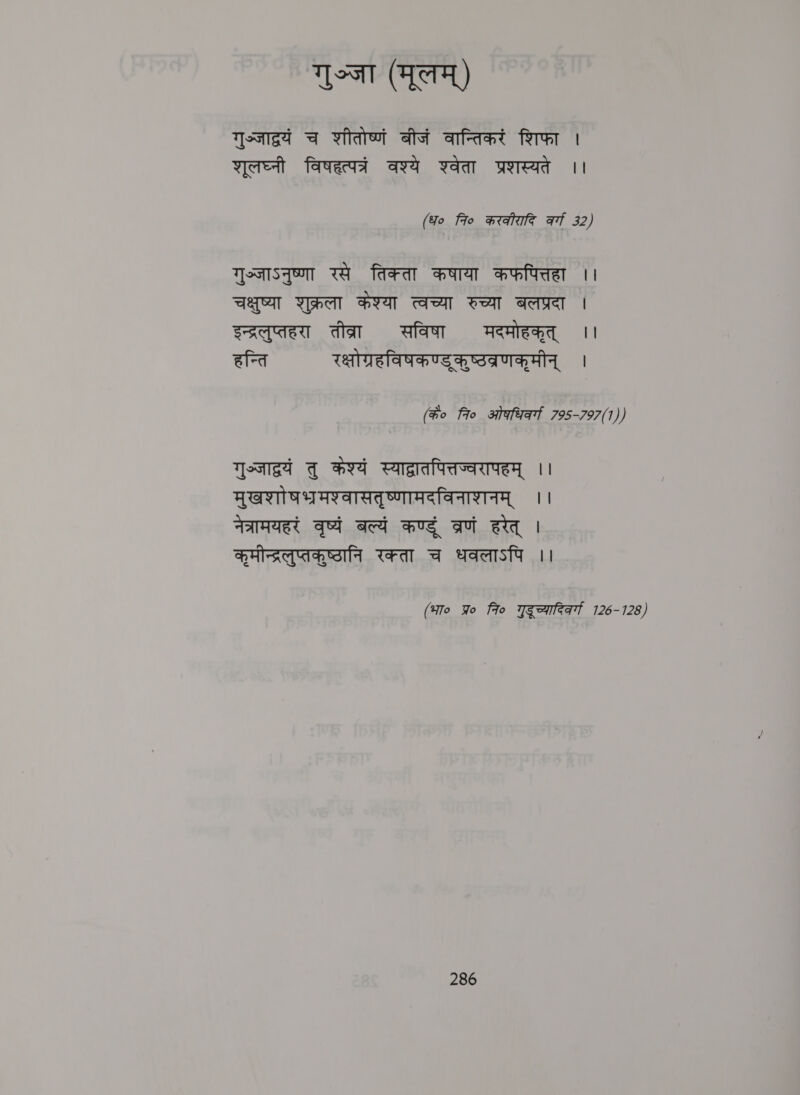 गुञ्जा (मूलम्‌) गुज्जाद्रयं च शीतोष्णं बीजं वान्तिकरं शिफा | शूलघ्नी विषहत्पत्रं वश्ये श्वेता प्रशस्यते ।। (Yo fro करकीरादि af 32) गुञ्जाऽनुष्णा रसे तिक्ता कषाया कफपित्तहा ।। चक्षुष्या शुक्रला केश्या त्वच्या रुच्या बलप्रदा | इन्द्रलुप्तहरा तीव्रा सविषा मदमोहकृत्‌ ।। हन्ति रक्षोग्रहविषकण्ड्‌ कुष्ठवब्रणकूमीन्‌ । (के० 7० ओकधिव्गा 795-797(1)) ast तु कश्यं स्याद्रातपित्तज्वरापहम्‌ ।। मुखशाो षभरमश्वासतृष्णामदविनाशनम्‌ ।। नेत्रामयहरं वृष्यं बल्यं कण्डु व्रणं हरेत्‌ । कृमीन्द्रलुप्तकुष्ठानि रक्ता च धवलाऽपि i (भा० Wo 7० गुदुूच्यारिकर्गा 126-128)