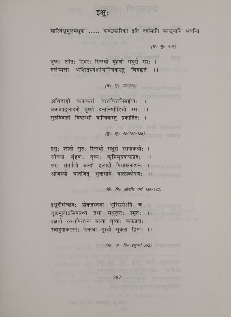 gat: सारिवेक्षुमूलमधुक ...... कण्टकारिका इति दशेमानि कण्ठ्यानि भवन्ति (Fo Yo 4/9) वृष्यः शीतः स्थिरः स्निग्धो बृंहणो मधुरो रसः | श्लेष्मलो भक्षितस्येक्षोयान्त्रिकस्तु विदह्यते ।। (Fo Yo 27/234) अविदाही कफकरो वातपित्तनिबर्हणः | वक्त्रप्रहलादनो वृष्यो दन्तनिष्पीडितो रसः ।। गुरु्विदाही विष्टम्भी यान्त्रिकस्तु प्रकौर्तितिः | (ख सू 45/157-158) इक्षुः शीतो गुरुः स्निग्धो मधुरो रसपाकयोः | जीवनो बृंहणः वृष्यः कूमिमूत्रकफप्रदः ।। सरः संतर्पणो बल्यो हलादी पित्ताखरनाशनः | ओजस्यो वातजित्‌ भुक्तमात्रे वातप्रकोपणः ।। (के० fro ओकधि at 139-140) इक्षुदीर्घच्छदः प्रोक्तस्तथा भूरिरसोऽपि च । गुडमूलोऽसिपत्रश्व तथा मधुतृणः स्मृतः ।। इक्षवो रक्तपित्तघ्ना बल्या वृष्याः कफप्रदाः | स्वादुपाकरसाः स्निग्धा गुरवो मूत्रला हिमाः ।। (भा० Yo fio इश्ुव्गा 792)