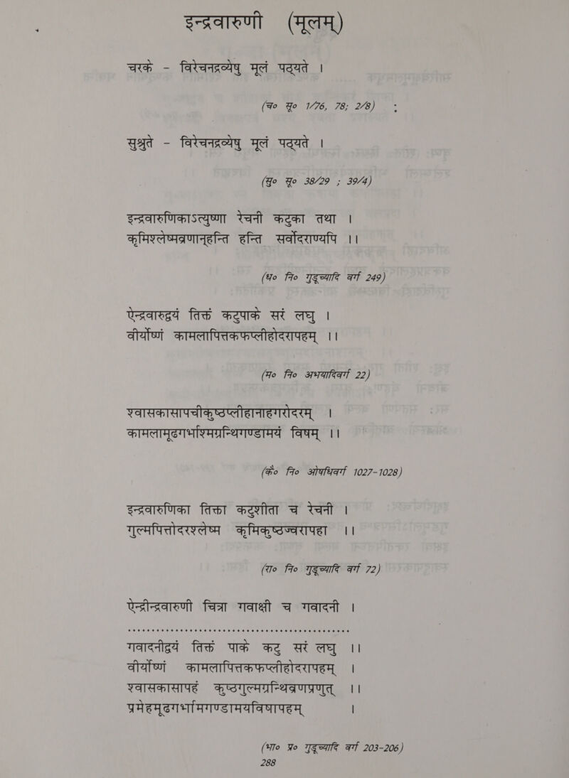 इन्द्रवारुणी (मूलम्‌) चरके - विरेचनद्रव्येषु मूलं पट्यते | (qo Yo 1/76, 78; 2/8) सुश्रुते - विरेचनद्रव्येषु मूलं पद्यते | (Go Yo 38/29 ; 39/4) इन्द्रवारुणिकाऽत्युष्णा रेचनी कटुका तथा | कृमिश्लेष्मव्रणानूहन्ति हन्ति सर्वोदराण्यपि || (fo fro गुदूच्यादि af 249) एन्द्रवारुद्रयं तिक्तं कटुपाकं सरं लघु । वीर्योष्णं कामलापित्तकफप्लीहोदरापहम्‌ ।। (Fo fro अभयारिवर्गा 22) श्वासकासापचीकुष्टप्लीहानाहगरोदरम्‌ । कामलामूढगभश्मिग्रन्थिगण्डामयं विषम्‌ ।। (के० fro ओकधिवर्गा 1027-1028) इन्द्रवारुणिका तिक्ता कटुशीता च रेचनी | गुल्मपित्तोदरश्लेष्म कृमिकृष्ठज्वरापहा ।। (To fro गुदूच्यादि at 72) एेनद्रीन्द्रवारुणी चित्रा गवाक्षी च गवादनी । गवादनीद्रयं तिक्तं पाके कटु सरं लघु ।। वीर्योष्णं कामलापित्तकफप्लीहोदरापहम्‌ । श्वासकासापहं कष्ठगुल्मग्रनिथव्रणप्रणुत्‌ ।। प्रमेहमूढगभामिगण्डामयविषापहम्‌ | (भा० Yo गुदूच्यादि at 203-206)