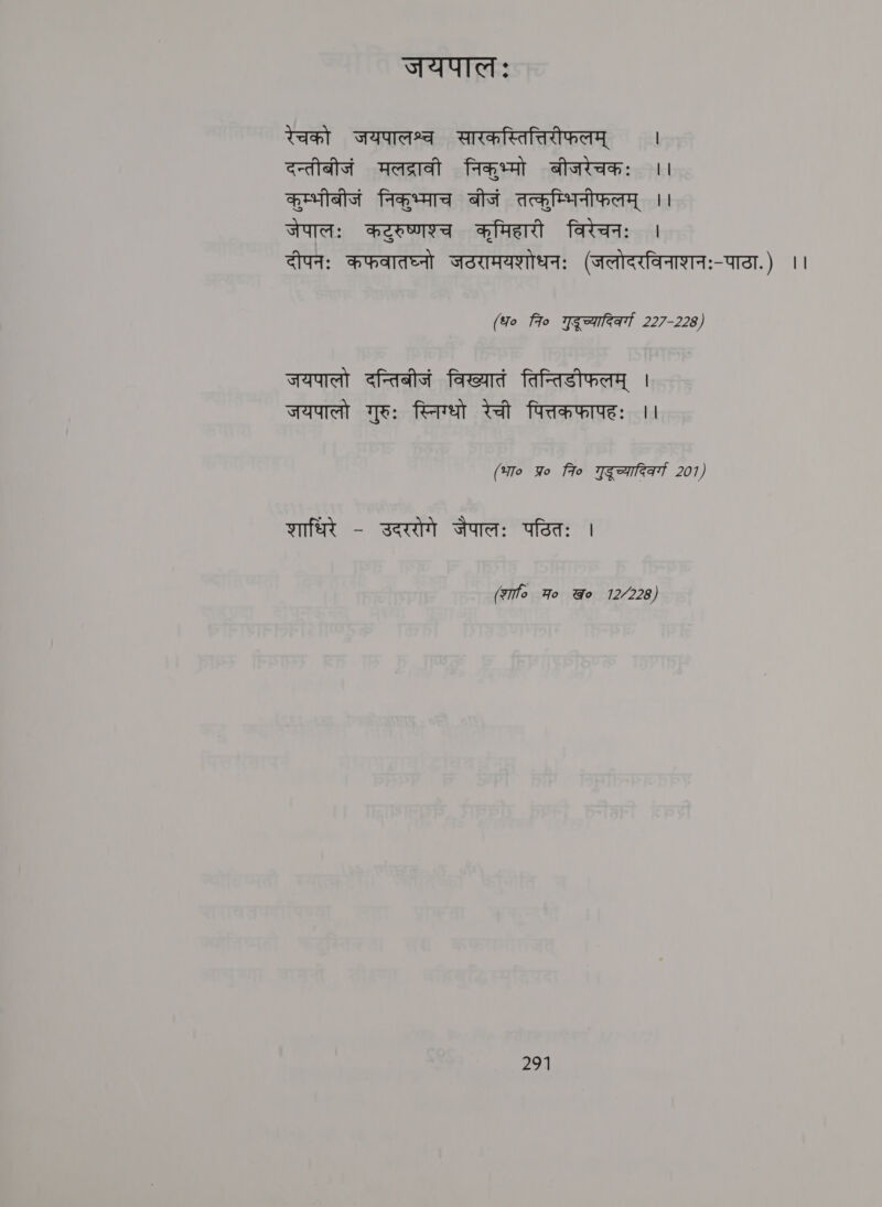 TIT AT: रेचको जयपालश्व सारकस्तित्तिरीफलम्‌ । दन्तीनीजं मलद्रावी निकुभ्मो बीजरेचकः ।। ats faa बीजं तत्कूम्भिनीफलम्‌ | जेपालः कटुरुष्णश्च कमिहारी विरेचनः | दीपनः कफवातघ्नो जठरामयशोधनः (जलोदरविनाशनः-पाठा.) ।। (fo 7० गद्‌ च्यादिवर्ग 227-228) जयपालो दन्तिबीजं विख्यातं तिन्तिडीफलम्‌ | जयपालो गुरुः स्निग्धो रेची पित्तकफापहः ।। (भा० पर fro गुडूच्यादिक्गा 207) शाधिरे - उदररोगे sure: पठितः | (शा Ho @o 12/228)