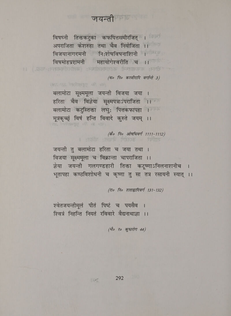 जयन्ती ` विषघ्नी तिक्तकट्ुका कफपित्तसमीरजित् । अपराजिता केशरुहा तथा चैव नियोजिता ।। विजयानागदमनी निःशेषविषनाशिनी । विषमोहप्रशामनी महायोगेश्वरीति च ।। (Yo fro करकीरादि aid 3) बलामोटा सृक्ष्ममूला जयन्ती विजया जया | हरिता चैव विज्ञेया सृक्ष्मपत्राऽपराजिता ।। ` बलामोया कटुस्तिक्ता लघुः पित्तकफापहा | मूत्रकृ च्छं विषं हन्ति विवादे करुते जयम् ।। (के० fro ओकधि्व्ग 1777-1112) जयन्ती तु बलामोटा हरिता च जया तथा | विजया सुक्ष्ममूला च विक्रान्ता चापराजिता ।। सेया जयन्ती गलगण्डहारी तिक्ता कट्ृष्णाऽनिलनाशनीच | भूतापहा कण्ठविशोधनी च कृष्णा तु सा तत्र रसायनी स्यात् || (रा० fo शताह्वादिकव्गा 131-7132) शवेतजयन्तीमूलं पीतं पिष्टं च पयसैव | रशिवत्र निहन्ति नियतं रविवारे वैद्यनाथाज्ञा ।। (Ho २० कुष्ठरोग 44) 202