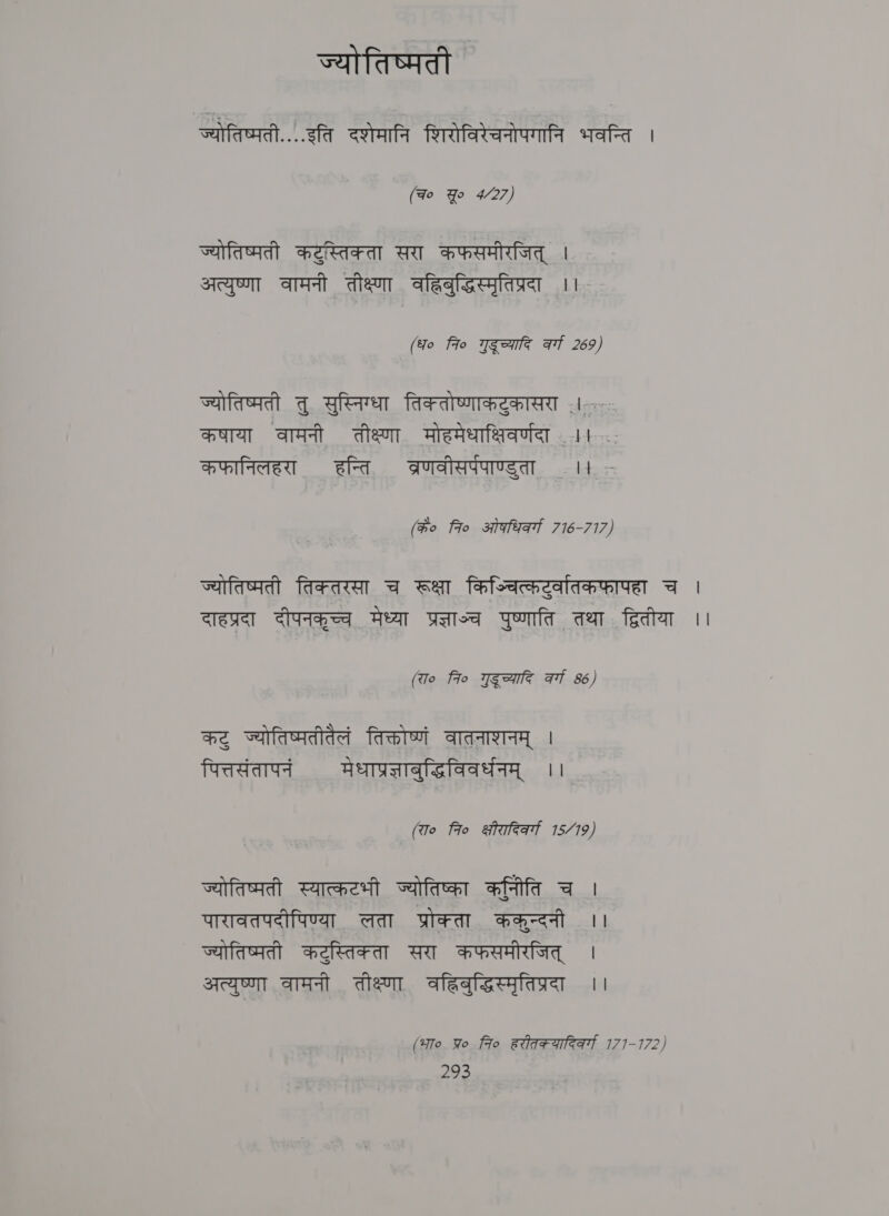 ज्योतिष्मती | ----- fa दशेमानि शिरोविरेचनोपगानि भवन्ति । (Fo Yo 4/27) ज्योतिष्मती कटुस्तिक्ता सरा कफसमीरजित्‌ | अत्युष्णा वामनी तीक्ष्णा वहिबुद्धिस्मृतिप्रदा ।। (fo fro गुदूच्यादि at 269) ज्योतिष्मती तु सुस्निग्धा तिकतोष्णाकटुकासरा 1.5: कषाया वामनी तीक्ष्णा मोहमेधाक्षिवर्णदा 11 : कफानिलहरा हन्ति ब्रणवीसर्पपाण्डुता ।। (Go fio ओफधिकर्ग 716-717) ज्योतिष्मती frraca च रूक्षा किञ्चित्कटुर्वातकफापहा च | दाहप्रदा दीपनकूच्च मेध्या प्रज्लाज्च पुष्णाति तथा , द्वितीया ।। (रा० fio गद्च्यादि at 86) कटु ज्योतिष्मतीतैलं तिक्तोष्णं वातनाशनम्‌ । पित्तसंतापनं मेधाप्रज्ञाबुद्धिविवर्धनम्‌ ।। (रा० fro क्षीरादिवर्गा 15/19) ज्योतिष्मती स्यात्कटभी ज्योतिष्का कनिति च । पारावतपदीपिण्या लता प्रोक्ता ककुन्दनी ।। ज्योतिष्मती कटुस्तिक्ता सरा कफसमीरजित्‌ | अत्युष्णा वामनी तीक्ष्णा वहिबुद्धिस्मृतिप्रदा ।। (भा० प्र fio हरीतक्यारिकर्गा 1771-172)