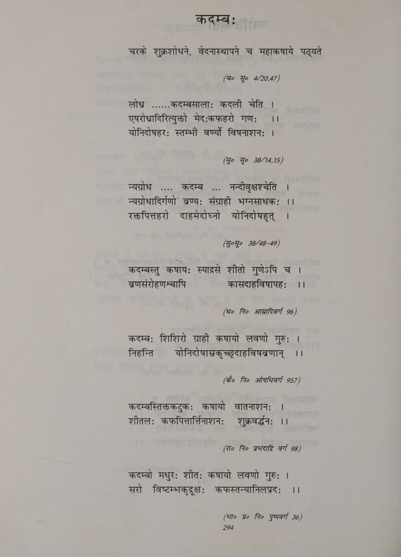 कदम्बः चरकं शुक्रशोधन, वेदनास्थापने च महाकषाये पट्यते (Fo Yo 4/20,47) लोधर ...... कदम्बसालाः कदली चेति | एषरोधादिरित्युक्तो मेदःकफहरो गणः ।। योनिदोषहरः स्तम्भी वर्ण्यो विषनाशनः । (Jo Yo 35.44.15 न्यग्रोध .... कदम्ब ... नन्दीवृक्षश्चेति | न्यग्रोधादिर्गणो' व्रण्यः संग्राही भग्नसाधकः ।। रक्तपित्तहरो दाहमेदोघ्नो योनिदोषहृत्‌ । (Goyo 38/48-49) कदम्बस्तु कषायः स्याद्रसे शीतो गुणेऽपि च । व्रणसंरोहणश्चापि कासदाहविषापहः ।। (fo fio आग्रादिकव्गा 96) कदम्बः शिशिरो ग्राही कषायो लवणो गुरुः | निहन्ति योनिदोषास्रकृच्छदाहविषव्रणान्‌ ।। (के० fro ओकधिव्गा 957) कदम्बस्तिक्तकटुकः कषायो वातनाशनः | शीतलः कफपित्तार्तिनाशनः शुक्रवर्दधनः ।। (रा० fro प्रभदाद्वि कवर्गा 98) कदम्बो मधुरः शीतः कषायो लवणो गुरुः । सरो विष्टम्भकदरक्षः कफस्तन्यानिलप्रदः ।। (भा० Yo fio yuat 36)