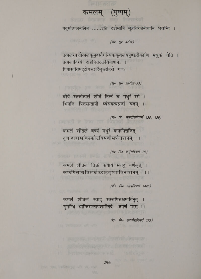 कमलम्‌ (पुष्पम्‌) पद्मोत्पलनलिन ...... इति दशेमानि मूत्रविरजनीयानि भवन्ति । (Fo Yo 4/34) उत्पलरक्तोत्पलकूमुदसौगन्धिककवलयपुण्डरीकाणि मधुकं चेति | उत्पलादिरयं दाहपित्तरक्तविनाशनः । पिपासाविषह्रोगच्छर्दिमूर्च्छाहरो गणः | (Jo Yo 38/52-53) वीर्ये रक्तोत्पलं शीतं तिक्तं च मधुरं रसे । भिनत्ति पित्तसन्तापौ ध्वंसयत्यस्रजां रुजम्‌ ।। (ध० fio करकीरादिकर्गा 135, 139) कमलं शीतलं वर्ण्य मधुरं कफपित्तजित्‌ | तृषादाहाखविस्फोटविषवीसर्पनाशनम्‌ ।। (म० 7० कर्यूरारिवर्गा 79) कमलं शीतलं तिक्तं कषायं स्वाद्‌ वर्णकृत्‌ | कफपित्ताखविस्फो टदाहतृष्णाविनाशनम्‌ ।। (के० fro ओकधिकर्ग 1445) कमलं शीतलं स्वाद्‌ रक्तपित्तश्रमार्तिनुत्‌ | सुगन्धि भ्रान्तिसन्तापशान्तिदं तर्पणं परम्‌ ।। (रा० fio करकीरादिकर्गा 175)