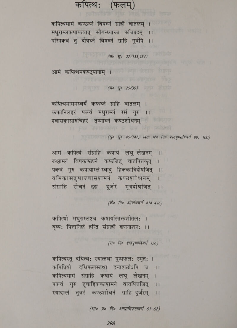 कपित्थः (फलम्) कपित्थमामं कण्ठघ्नं विषघ्नं ग्राही वातलम् | मधुराम्लकषायत्वात् सौगन्ध्याच्च रुचिप्रदम् ।। परिपक्वं तु दोषघ्नं विषघ्नं ग्राहि गुर्वपि ।। (Fo Yo 22133, 134/ आमं कपित्थमकण्ट्यानाम् | (Fo Yo 25/739) कपित्थमाममस्वर्यं कफघ्नं ग्राहि वातलम् | कफानिलहरं पक्वं मधुराम्लं रसं गुरु ।। श्वासकासारुचिहरं तृष्णाघ्नं कण्टशोधनम् । (Yo Yo 46/147, 148; Yo fio शतएुष्यादिकर्गा 99, 100) आमं कपित्थं संग्राहि कषायं लघु लेखनम् ।। रूक्षाम्लं विषकण्ठघ्नं कफजित् वातपित्तकृत् | पक्वं गुरु कषायाम्लं स्वाद् हिककात्रिदोषजित् ।। वमिकासतृषाश्वासशमनं कण्ठशा धनम् । संग्राहि रोचनं हद्यं दुर्जरं मूत्रदांषजित् ।। (#o Fo ओगभिकग 414-4 16) कपित्थो मधुराम्लश्च कषायस्तिक्तशीतलः । वृष्यः पित्तानिलं हन्ति संग्राही aA: ।। (To fio शतपएुष्णादिवर्गा 156) कपित्थस्तु दधित्थः स्यात्तथा पुष्पफलः स्मृतः | कपिप्रियो दधिफलस्तथा दन्तशटठोऽपि च ।। कपित्थमामं संग्राहि कषायं लघु लेखनम् । पक्वं गुरु तुषाहिक्काशमनं वातपित्तजित् | स्यादम्तं तुवरं कण्ठशोधनं ग्राहि दुर्जरम् ।। (भा० Yo to आग्रादिफलर््य 67-62)