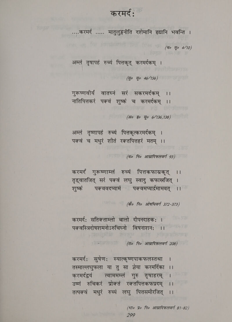 करमर्दं: करम aaes मातुलुङ्गनीति दशेमानि हद्यानि भवन्ति । (qo Yo 4/70) अम्लं तृषापहं रुच्यं पित्तकृत्‌ करमर्दकम्‌ | (Jo Yo 46/156) गुरूष्णवीर्य वातघ्नं सरं सकरमर्दकम्‌ ।। नातिपित्तकरं पक्वं शुष्कं च करमर्दकम्‌ ।। (अ० %o Yo 6.4.36, 135, अम्लं तृष्णापहं रुच्यं पित्तकृत्करमर्दकम्‌ | पक्वं च मधुरं शीतं रक्तपित्तहरं मतम्‌ ।। (ध० fio आश्रादिफलवर्गा 93) करमर्द गुरूष्णाम्लं रुच्यं पित्तकफास्रकृत्‌ ।। तृड्वातजित्‌ सरं पक्वं लघु स्वादु कफास्रजित्‌ | शुष्कं पक्ववदप्यामं पक्वमप्यार्द्रमामवत्‌ ।। (#o 7० ओषधिवर्गा 372-373) करमर्दः सतिक्ताम्लो बालो दीपनदाहकः | पक वस्त्रिदोषशमनोऽरुचिघ्नो विषनाशनः ।। (रा० fio आप्रादिफ़लकर्गा 208) Pe: सुषेणः स्यात्कृष्णपाकफलस्तथा । तस्माल्लघुफला या तु सा सेया करमर्दिका ।। करमर्दद्रयं त्वाममम्लं गुरु तृषाहरम्‌ । उष्णं रुचिकरं प्रोक्तं रक्तपित्तकफप्रदम्‌ ।। तत्पक्वं मधुरं रुच्यं लघु पित्तसमीरजित्‌ | (भा० Yo 7० आग्रादिफल्वर्गा 81-82)