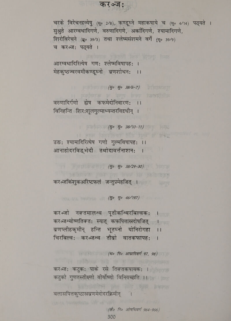 करञ्जः : चरके विरेचनद्रव्येषु (qo 2⁄8), कण्डुघ्ने महाकषाये A (Ho 4/14) पद्यते | सुश्रुते आरग्वधादिगणे, वरुणादिगणे, अर्कादिगणे, श्यामादिगणे, शिरोविरेचने (go 3943) तथा श्लेष्मसंशमने वर्गे (सू० 39/9) च करञ्जः पट्यते | आरग्वधादिरित्येष गणः श्लेष्पविषापहः | मेहकुष्ठज्वरवमीकण्डुघ्नो व्रणशोधनः ।। (Go Yo 38/6-7) वरुणादिर्गणो ae कफमेदोनिवारणः ।। विनिहन्ति शिरःशूलगुल्माभ्यन्तरविद्रधीन्‌ । (Jo Yo 38/10-11) उक्तः श्यामादिरित्येष गणो गुल्मविषापहः ।। आनाहोदरविड भेदी तथोदावर्तनाशनः । (go Yo 38/29-30) करभ्जकिंशुकअरिष्टफलं जन्तुप्रमेहजित्‌ | (Jo Yo 46/197) Pion नक्तमालश्च पूतीकश्चिरबिल्वकः | करज्जश्चोष्णतिकतः स्यात्‌ कफपित्ताखदोषजित्‌ । व्रणप्लीहकूमीन्‌ हन्ति भूतघ्नो योनिरोगहा ।। चिरबिल्वः करञ्जश्च तीव्रो वातकफापहः | (fo fio staat 97, 98) Hist: कटुकः पाके रसे तिक्तकषायकः | कटुको गुणतस्तीक्ष्णो वीर्योष्णो विनियच्छति ।। बलासपित्तकुष्ठासरब्रणमेदोदरक्रिमीन्‌ । (के० fro ओकधिर्गा 964-966)