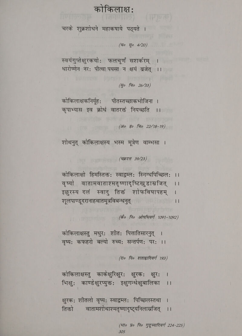 कोकिलाक्षः चरकं शुक्रशोधने महाकषाये पट्यते | (Fo Yo 4/20) स्वयंगुप्तेक्षुरकयोः फलचूर्णं सशकरम् | धारोष्णेन नरः पीत्वा पयसा न क्षयं व्रजेत् ।। (go Fao 26/33) कोकिलाक्षकनिर्यूहः पीतस्तच्छाकभोजिना । कृपाभ्यास इव क्रोधं वातरक्तं नियच्छति ।। (370 ह? fo 22/18-19) शोथनुत् कोकिलाक्षस्य भस्म मूत्रेण वाम्भसा । (चक्रदत्त 39/23) कोकिलाक्षो हिमस्तिक्तः स्वाद्रम्लः स्निग्धपिच्छिलः ।। वृष्यां वातामवाताश्मतृष्णादृष्टिखुडासजित् ।। sora दलं स्वाद् तिक्तं शोफविषापहम् | शूलपाण्डुदरानाहवातमूत्रविबन्धनुत् || (के० fro ओकधिवर्गा 1091-1092) कोकिलाक्षस्तु मधुरः शीतः पित्तातिसारनुत् । वृष्यः कफहरो बल्यो रुच्यः सन्तर्पणः परः ।। (रा० fio शताहादिकर्गा 7193) कोकिलाक्षस्तु काकक्षुरिक्षुरः क्षुरकः क्षुरः | भिक्षुः काण्डक्षुरप्युक्तः इक्षुगन्धेक्षुबालिका ।। क्षुरकः शीतलो वृष्य: स्वाद्रम्लः पिच्छिलस्तथा | तिक्तो वातामशोथाश्मतृष्णादष्ट्यनिलास्रजित् ।। (भा० Yo fro गुदूच्यादिकवर्गा 224-225)