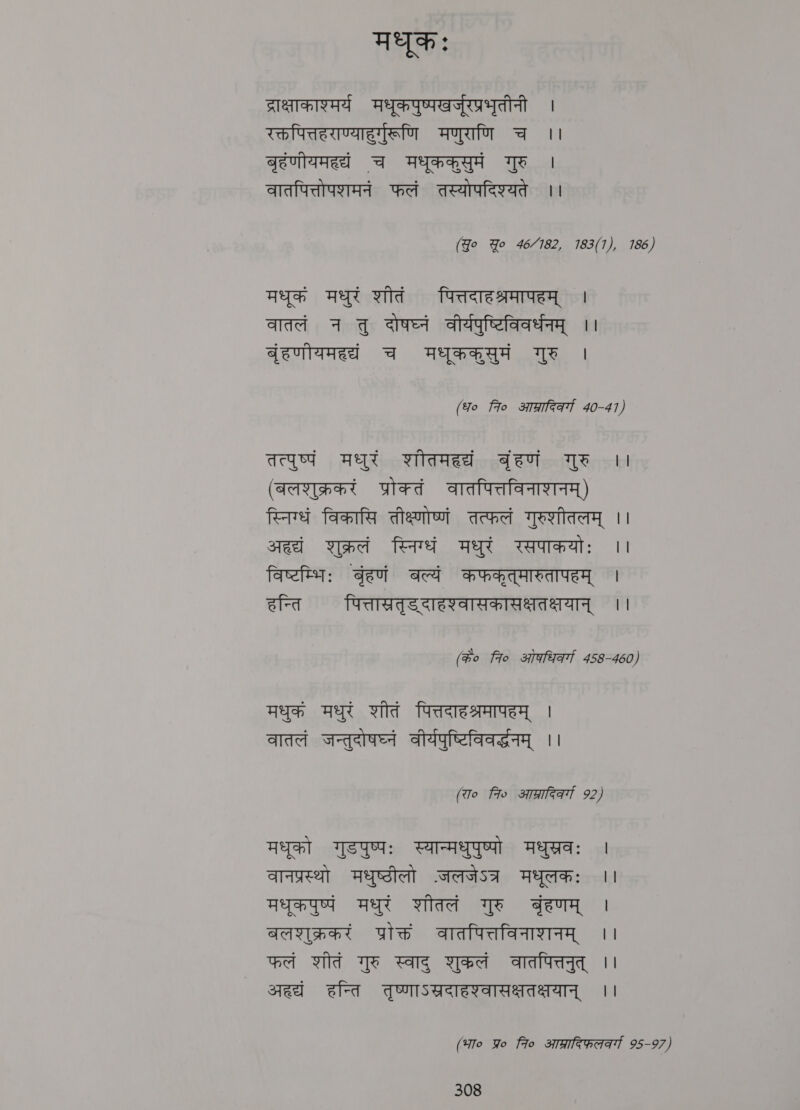 मधुकः ्राक्षाकाश्मर्य मधूकपुष्पखर्जूरप्रभूतीनी । रक्तपित्तहराण्याहुर्गुरूणि मणुराणि च ।। बृहंणीयमहद्यं च मधूककसुमं गुरु | वातपित्तोपशमनं फलं तस्योपदिश्यते ।। (Jo Yo 46/182, 183(1), 186) मधूक मधुरं शीतं पित्तदाहश्रमापहम्‌ । वातलं न तु दोषघ्नं वीर्यपुष्टिविवर्धनम्‌ ।। बुंहणीयमहद्यं च मधृककसुमं गुरु | (fo fro आप्रादिकर्गा 40-41) तत्पुष्पं मधुरं शीतमहद्यं बृंहणं गुरु 1 (बलशुक्रकरं प्रोक्तं वातपित्तविनाशनम्‌) स्निग्धं विकासि तीक्ष्णोष्णं तत्फलं गुरुशीतलम्‌ | sed शुक्रलं स्निग्धं मधुरं रसपाकयोः | विष्टम्भिः बंहणं बल्यं कफकृत्मारुतापहम्‌ । हन्ति पित्तास्रतृडदाहश्वासकासक्षतक्षयान्‌ ।। (#o 7० ओकधिकर्गा 458-460) मधुक मधुरं शीतं पित्तदाहश्रमापहम्‌ | वातलं जन्तुदोषघ्नं वीर्यपुष्टिविवर्दधनम्‌ ।। (To fio आप्रादिकव्या 92) मधुको गुडपुष्पः स्यान्मधुपुष्पो मधुस्रवः | वानप्रस्थो मधुष्ठीलो -जलजेऽत्र मधूलकः ।। मधुकपुष्पं मधुरं शीतलं गुरु बृंहणम्‌ | बलशुक्रकरं प्रोक्तं वातपित्तविनाशनम्‌ ।। फलं शीतं गुरु स्वाद्‌ शुकलं वातपित्तनुत्‌ | aed हन्ति तुष्णाऽस्रदाहश्वासक्षतक्षयान्‌ ।। (भा० Yo Fo आप्रादिफ़ल्वर्या 95-97)