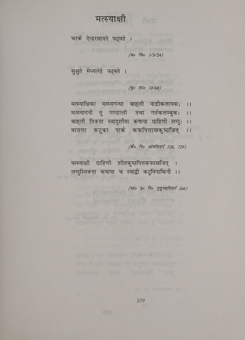 मत्स्याक्षी चरकं Ute पद्यते | (ao Fao 1/3/24) सुश्रुते मेध्यलेहे Vad | (Jo शा० 10/68) मत्स्याक्षिका मत्स्यगन्धा बाहली नाडीकलायकः ।। मत्स्यादनी तु गण्डाली तथा गर्तकलम्बुकः | बाहली तिक्ता स्वादुशीता कषाया ग्राहिणी लघुः ।। वातला कटुका पाके कफपित्तास्रक्‌ष्ठजित्‌ ।। (के० 7० ओधिकर्गा 728, 729) मत्स्याक्षी ग्राहिणी शीतकुष्टपित्तकफास्रजित्‌ | लघुस्तिक्ता कषाया च स्वाद्वी कट्विपाकिनी ।। (भा० प्र 7० गुडूच्यारिरव्गा 266)