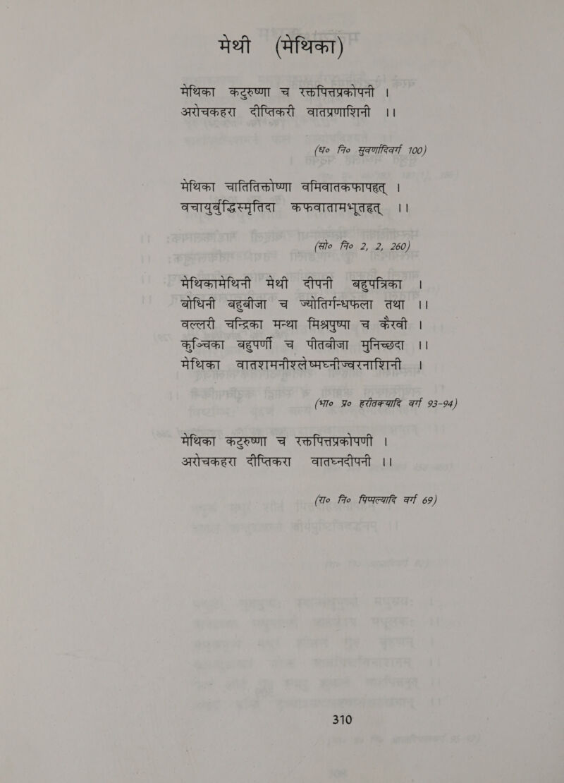 मेथी (मेथिका) मेथिका कटुरुष्णा च रक्तपित्तप्रकोपनी । अरोचकहरा दीप्तिकरी वातप्रणाशिनी ।। (fo fio gama 100, मेथिका चातितिक्तोष्णा वमिवातकफापहत्‌ । वचायुर्बुद्धिस्मृतिदा कफवातामभूतहत्‌ ।। (alo 7० 2, 2, 260) मेथिकामेथिनी मेथी दीपनी बहुपत्रिका । बोधिनी बहुबीजा च ज्योतिर्गन्धफला तथा it वल्लरी afar मन्था मिश्रपुष्पा च कैरवी | कुञ्चिका बहुपर्णी च पीतबीजा मुनिच्छदा ।। मेथिका वातशमनीश्लेष्मघ्नीज्वरनाशिनी । (भा० Yo Bitrate at 93-94) मेथिका कटुरुष्णा च रक्तपित्तप्रकोपणी । अरोचकहरा दीप्तिकरा वातघ्नदीपनी ।। (रा० fro पिष्फल्यादि at 69)