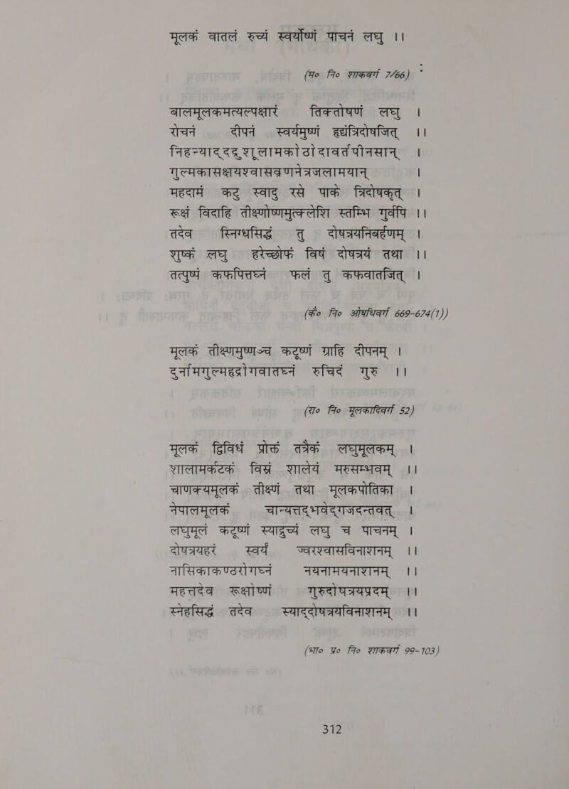 मूलकं वातलं रुच्यं स्वर्योष्णं पाचनं लघु ।। (Fo 7० शाककर्गा 7/66) बालमूलकमत्यल्पक्षारं तिक्तोषणं लघु । रोचनं दीपनं स्वर्यमुष्णं हदंत्रिदोषजित्‌ ।। निहन्याद्‌ ददूशूलामकोटादावतंपीनसान्‌ । गुल्मकासक्षयश्वासव्रणनेत्रजलामयान्‌ । महदामं कटु स्वादु रसे पाके त्रिदोषकृत्‌ । रूक्षं विदाहि तीक्ष्णोष्णमुत्क्लेशि स्तम्भि गुर्वपि ।। तदेव स्निग्धसिद्धं तु दोषत्रयनिबर्हणम्‌ । शुष्कं लघु हरेच्छोफं विषं दोषत्रयं तथा ।। तत्पुष्पं कफपित्तघ्नं फलं तु कफवातजित्‌ | (के० fro stata 669-674(1)) मूलकं तीक्ष्णमुष्णञ्च. Het ग्राहि दीपनम्‌ । दुर्नामगुल्महद्रीगवातघ्नं रुचिदं गुरु ।। (रा० fro मूलकादिकर्या 52) मूलकं द्विविधं प्रोक्तं तत्रैकं लघुमूलकम्‌ । शालामकटकं विस्रं शालेयं मरुसम्भवम्‌ ।। चाणक्यमूलकं तीक्ष्णं तथा मूलकपोतिका । नेपालमूलकं चान्यत्तद्‌ भवेद्‌ गजदन्तवत्‌ । लघुमूलं Heat Ee लघु च पाचनम्‌ । दोषत्रयहरं स्वर्यं ज्वरश्वासविनाशनम्‌ ।। नासिकाकण्ठरो गघ्नं नयनामयनाशनम्‌ ।। महत्तदेव रूक्षोष्णं गुरुदो घत्रयप्रदम्‌ ।। स्नेहसिद्धं तदेव स्याद्दोषत्रयविनाशनम्‌ ।। (भा० Yo fo शाककवर्गा 99-103)