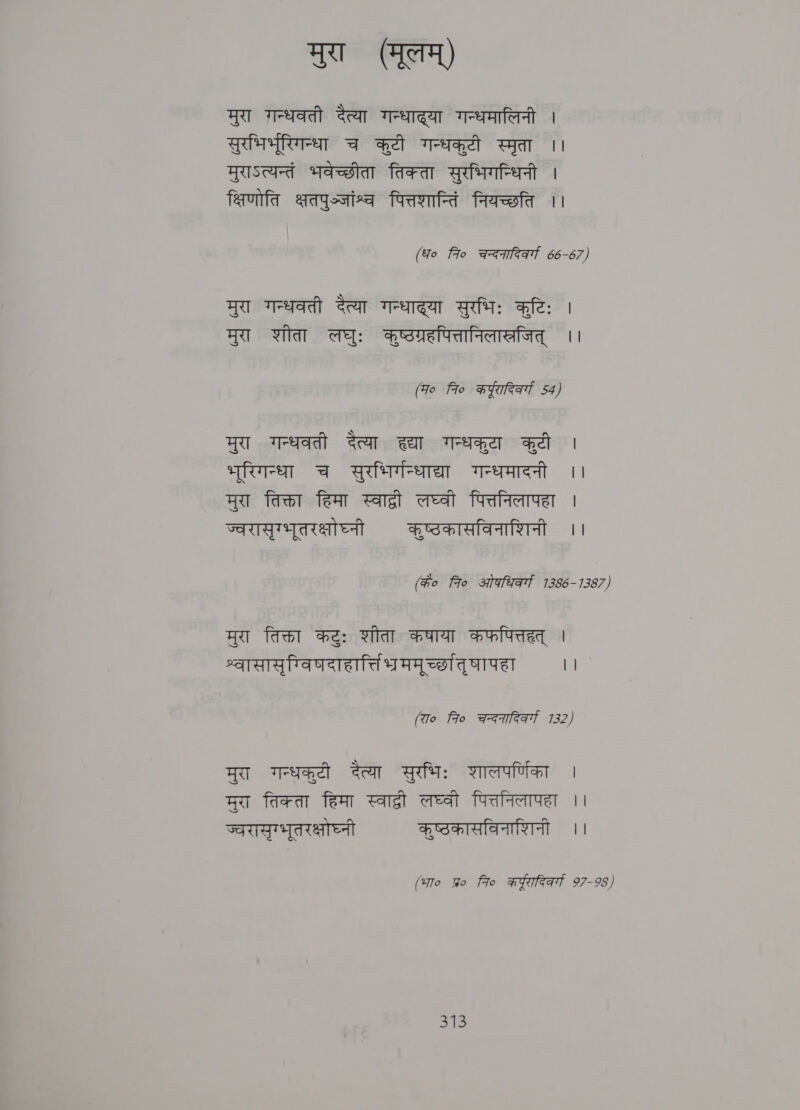 मुरा (मूलम्‌) मुरा गन्धवती दैत्या गन्धाद्या गन्धमालिनी । सुरभिरभूरिगन्धा च कुटी गन्धकुटी स्मृता ।। मुराऽत्यन्तं भवेच्छीता तिक्ता सुरभिगन्धिनी । क्षिणोति क्षतपुज्जांश्व पित्तशान्तिं नियच्छति ।। (fo fro चन्दनादिवर्गा 66-67) मुरा गन्धवती दैत्या गन्धाद्या सुरभिः कटिः । मुरा शीता लघुः कुष्ठग्रहपित्तानिलास्रजित्‌ ।। (Fo fro करूरादिर्क्ा 54) मुरा गन्धवती दैत्या wt wep ad । Tere च सुरभिर्गन्धाद्या गन्धमादनी ।। मुरा तिक्ता हिमा स्वाद्री लघ्वी पित्तनिलापहा | ज्वरासृग्भूतरक्षोघ्नी कष्ठकासविनाशिनी ।। (के० fro ओकधिवर्गा 1386-1387) मुरा तिक्ता कटुः शीता कषाया कफपित्तहत्‌ | श्वासासृग्विषदाहार्तिभ्रममूर्च्छातृषापहा ¢ (रा० fo चन्दनादिवर्गा 7132) मुरा गन्धकुटी दैत्या सुरभिः शालपर्णिका । मुरा तिक्ता हिमा cael लघ्वी पित्तनिलापहा ।। ज्वरासृग्भुतरक्षोघ्नी कृष्ठकासविनाशिनी ।। (भा० प्र fio करठूरादिवर्गा 97-98) ०९६.