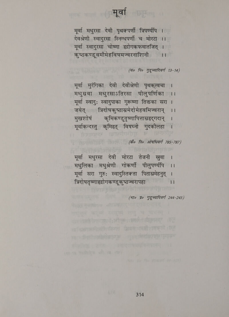 मूर्वा मूर्वा मधुरसा देवी पृथक्पर्णी त्रिपर्ण्यपि | देवश्रणी स्वादुरसा स्निग्धपर्णीं च मोरटा ।। मूर्वा स्वादुरसा चोष्णा ह्रोगकफवातजित्‌ । कूष्ठकण्डुवमीमेहविषमज्वरनाशिनी | | (fo 7० Weenteat 13-14) मूर्वा मुरगिका देवी देवीश्रेणी yaaa । मधुसखवा मधुरसाऽतिरसा पीलुपर्णिका ।। मूर्वा स्वादुः स्वादुपाका गुरूष्णा तिक्तका सरा | जयेत्‌ त्रिदोषकृष्ठास्रमेदोमेहवमिज्वरान्‌ ।। Feat कमिकण्डतृष्णापित्तास्रहदगदान्‌ । मूर्वाकन्दस्तु कृमिहत्‌ विषघ्न गुदकौलहा । (ho fio ओफधिवर्गा 785-787) मूर्वा मधुरसा देवी मोरटा तेजनी सुवा । मधुलिका मधुश्रेणी गोकर्णी पीलुपर्ण्यपि ।। मूर्वा सरा गुरुः स्वादुस्तिक्ता पितास्रमेहनुत्‌ | त्रिदोषतृष्णाह्रोगकण्डुकृष्ठज्वरापहा || (भा० Yo गुदूच्यादिकर्ग 244-245)