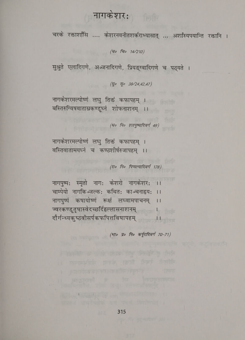 नागकेशरः चरकं रक्तार्शासि .... कंशरनवनीतशर्कराभ्यासात्‌ ... अशस्यपयान्ति रक्तानि | (ao चि? 14/210) सुश्रुते एलादिगणे, अञ्जनादिगणे, प्रियङ्ग्वादिगणे च पठ्यते । (Jo Yo 38/24,42,47) नागकशरमल्पोष्णं लघु तिक्तं कफापहम्‌ । बस्तिरुग्विषवातास्रकण्डुघ्नं शोफनाशनम्‌ ।। (fo fro शतपुष्पारि्व्गा 49) नागकेशरमल्पोष्णं लघु तिक्तं कफापहम्‌ । वस्तिवातामयघ्नं च कण्ठशीर्षरुजापहम्‌ ।। (रा० fio पिप्पल्यादिवर्गा 178) नागपुष्पः स्मृतो नागः केशरो नागकंशरः । चाम्पेयो नागकिञ्जल्कः कथितः काञ्चनाहयः ।। नागपुष्पं कषायोष्णं रूक्षं लघ्वामपाचनम्‌ । ज्वरकण्डतृषास्वेदच्छर्दिहल्लासनाशनम्‌ | दौर्गन्ध्यकुष्ठवीसर्पकफपित्तविषापहम्‌ || (भा० प्र fio कर्ादिवर्गा 70-77)