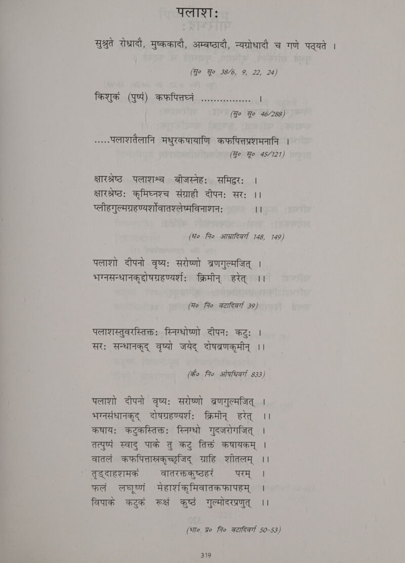 पलः सुश्रुते रोध्रादौ, मुष्ककादौ, अम्बष्टादौ, न्यग्रोधादौ च गणे पठ्यते । (Yo Yo 38/6, 9, 22, 24) किशुकं (पुष्पं) कफपित्तघ्नं ,.... | (Jo Yo 46/288) (२ पलाशतैलानि मधुरकषायाणि कफपित्तप्रणमनानि । (Jo Yo 45/121) AAS पलाशश्च बीजस्नेहः समिद्ररः | ्षारश्रष्ठः कृमिघ्नश्च संग्राही दीपनः सरः ।। प्लीहगुल्मग्रहण्यर्शोवातश्लेष्मविनाशनः ` ।। (fo fro आप्रारिवर्गा 146, 149) पलाशो दीपनो वृष्यः सरोष्णो त्रणगुल्मजित्‌ । भग्नसन्धानक्‌दोषग्रहण्यर्शः क्रिमीन्‌ हरेत्‌ ।। (Fo fro weer 39) पलाशस्तुवरस्तिक्तः स्निग्धोष्णो दीपनः कटुः | सरः सन्धानकृद्‌ वृष्यो जयेद्‌ दोषतव्रणकृमीन्‌ ।। (के० fro ओगधिवर्ग 533, पलाशो दीपनो वृष्यः सरोष्णो ब्रणगुल्मजित्‌ । भग्नसंधानकृद्‌ दोषग्रहण्यर्शः क्रिमीन्‌ हरेत्‌ ।। कषायः कटुकस्तिक्तः स्निग्धो गुदजरोगजित्‌ | तत्पुष्पं स्वाद्‌ पाके तु कटु तिक्तं कषायकम्‌ | वातलं कफपित्तास्रकृच्छजिद्‌ ग्राहि शीतलम्‌ ।। तृड दाहशमक वातरक्तकष्ठहरं परम्‌ । फलं ae मेहार्णकृमिवातकफापहम्‌ | विपाके कटकं रूक्षं BS गुल्मोदरप्रणुत्‌ || (भा० प्र 7० कटादिकर्गा 50-53)