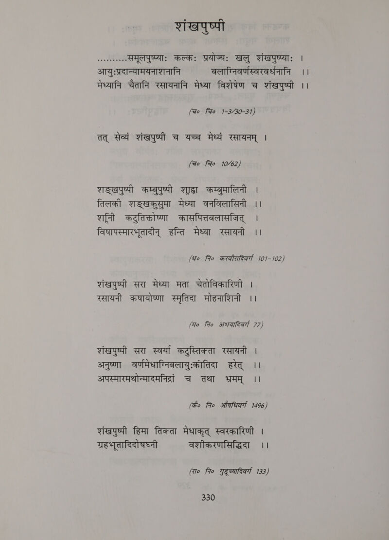 शांखपुष्पी श. समूलपुष्प्याः कल्कः प्रयोज्यः खलु शंखपुष्प्याः | आयुःप्रदान्यामयनाशनानि बलाग्निवर्णस्वरवर्धनानि ।। मेध्यानि चैतानि रसायनानि मेध्या विशेषेण च शंखपुष्पी ।। (च० Fao 1-330-31, तत्‌ सेव्यं शंखपुष्पी च यच्च मेध्यं रसायनम्‌ । (च नचि 10६2, शङ्खपुष्पी कम्बुपुष्पी शहा कम्बुमालिनी | तिलक शङ्खकुसुमा मेध्या वनविलासिनी ।। शनि कटुतिक्तोष्णा कासपित्तबलासजित्‌ | विषापस्मारभूतादीन्‌ हन्ति मेध्या रसायनी ।। (fo to करकीरादिकर्गा 101-102) शंखपुष्पी सरा मेध्या मता चेतोविकारिणी । रसायनी कषायोष्णा स्मृतिदा मोहनाशिनी ।। (Fo fro अभयादिवर्गा 77) शंखपुष्पी सरा स्वर्या कटुस्तिक्ता रसायनी । अनुष्णा वण्मिधाग्निबिलायुःकातिदा हरेत्‌ ।। अपस्मारमथोन्मादमनिद्रं च तथा भ्रमम्‌ ।। (क० 7० ओं कधिव्गा 1496) शंखपुष्पी हिमा तिक्ता मेधाकृत्‌ स्वरकारिणी । ग्रहभूतादिदोषघ्नी वशीकरणसिद्धिदा ।। (रा० fio गुदूच्यादिकर्गा 133)