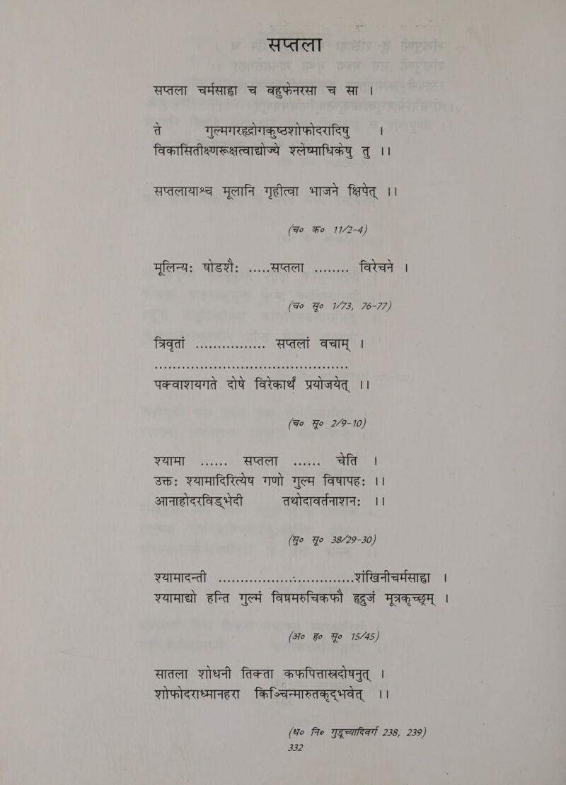 सप्तला सप्तला BAe च बहुफेनरसा च सा | ते गुल्मगरह्रोगकुष्ठशोफोदरादिषु | विकासितीक्ष्णरूक्षत्वाद्योज्ये श्लेष्माधिकंषु तु ।। सप्तलायाश्च मूलानि गृहीत्वा भाजने क्षिपेत्‌ ।। (qo क० 11/2-4) मूलिन्यः षोडशैः .....सप्तला ........ विरेचने । *** ५५१५५९५१ १५१११९१५ १११११०११११५१५१११११११.११५ पक्वाशयगते दोषे विरेकार्थं प्रयोजयेत्‌ | (Fo Yo 2/9-10) Waa ee सप्तला. ^. चेति । उक्तः श्यामादिरित्येष गणो गुल्म विषापहः ।। आनाहोदरविड भेदी तथोदावर्तनाशनः ।। (Yo Yo 38/29-30) AIRS East Lana egy Pe । १. शंखिनीचर्मसाहा । श्यामाद्यो हन्ति गुल्मं विप्रमरुचिकफौ eet मूत्रकृच्छ्रम्‌ | Bo Fo Yo 15/45 x सातला शोधनी तिक्ता कफपित्ताखरदोषनुत्‌ । शोफोदराध्मानहरा किञ्चिन्मारुतकृद्‌भवेत्‌ ।। (Ho fre गुदूच्यादिकर्गा 238, 239)