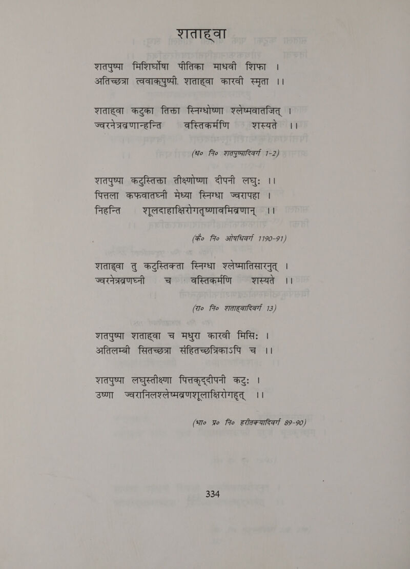 शताहवा शतपुष्पा मिशिर्घोषा पीतिका माधवी शिफा । अतिच्छत्रा त्ववाकपुष्पी. शताहवा कारवी स्मृता ।। शताहवा कटुका तिक्ता स्निग्धोष्णा श्लेष्पवातजित्‌ । ज्वरनेत्रव्रणान्हन्ति वस्तिकर्मणि शास्यते ।। (fo fio शत्पुष्फादिकवर्ग 1-2) Wa कटुस्तिक्ता तीक्ष्णोष्णा दीपनी लघुः ।। पित्तला कफवातघ्नी मेध्या स्निग्धा ज्वरापहा | निहन्ति शूलदाहाक्षिरोगतृष्णावमिव्रणान्‌ ।। (के० fro ओफधिर्गा 7190-91, शताह्वा तु कटुस्तिक्ता स्निग्धा श्लेष्मातिसारनुत्‌ | ज्वरनेत्रब्रणघ्नी च ` वस्तिकर्मणि शस्यते ।। (रा० fio शताहकादिकर्गा 713) शतपुष्पा शताहवा च मधुरा कारवी मिसिः | अतिलम्बी सितच्छत्रा संहितच्छत्रिकाऽपि च ।। शतपुष्पा लघुस्तीक्ष्णा पित्तकृद्दीपनी कटुः | उष्णा ज्वरानिलश्लेष्मवब्रणशूलाक्षिरोगहूत्‌ ।। (भा० Yo 7० हरीतक फादिकर्गा 89-90)