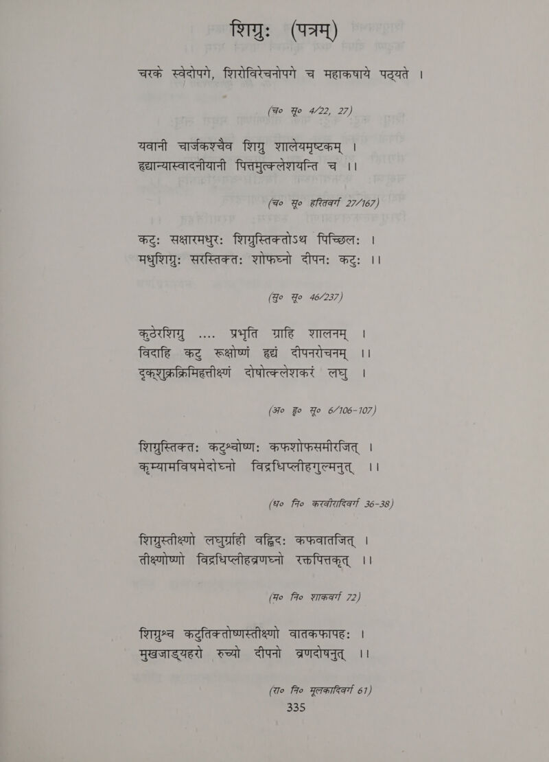 शिग्रुः (पत्रम्‌) चरकं स्वेदोपगे, शिरोविरेचनोपगे च महाकषाये पद्यते | (Fo Yo 4/22, 27) यवानी चार्जकश्चैव शिग्र शालेयमृष्टकम्‌ | ह्यान्यास्वादनीयानी पित्तमुत्क्लेशयन्ति च ।। (qo Yo हरितर्व्गा 27/167) कटुः सक्षारमधुरः शिग्रुस्तिक्तोऽथ पिच्छिलः | मधुशिग्रुः सरस्तिक्तः शोफघ्नो दीपनः कटुः ।। (Jo Yo 46/237) कूठेरशिग्र .... प्रभृति ग्राहि शालनम्‌ | विदाहि कटु रूक्षोष्णं हद्यं दीपनरोचनम्‌ ।। दुकशुक्रक्रिमिहत्तीक्ष्णं दोषोत्क्लेशकरं लघु । (Ho Fo Yo 6/7106-107) शिगरुस्तिक्तः कटुश्वोष्णः कफशोफसमीरजित्‌ । कृम्यामविषमेदोघष्नो विद्रधिप्लीहगुल्मनुत्‌ ।। (fo fio करकीरादिकर्गा 36-38) शिगरस्तीक्ष्णो लघुर्ग्राही age: कफवातजित्‌ | तीक्ष्णोष्णो विद्रधिप्लीहव्रणघ्नो रक्तपित्तकृत्‌ ।। (Fo Flo शाकरवर्गा 72) शिगरुश्व कटुतिक तोष्णस्तीक्ष्णो वातकफापहः । मुखजाड्यहरो रुच्यो दीपनो तब्रणदोषनुत्‌ ।। (रा० 7० मूलकारि्वर्गा 67)