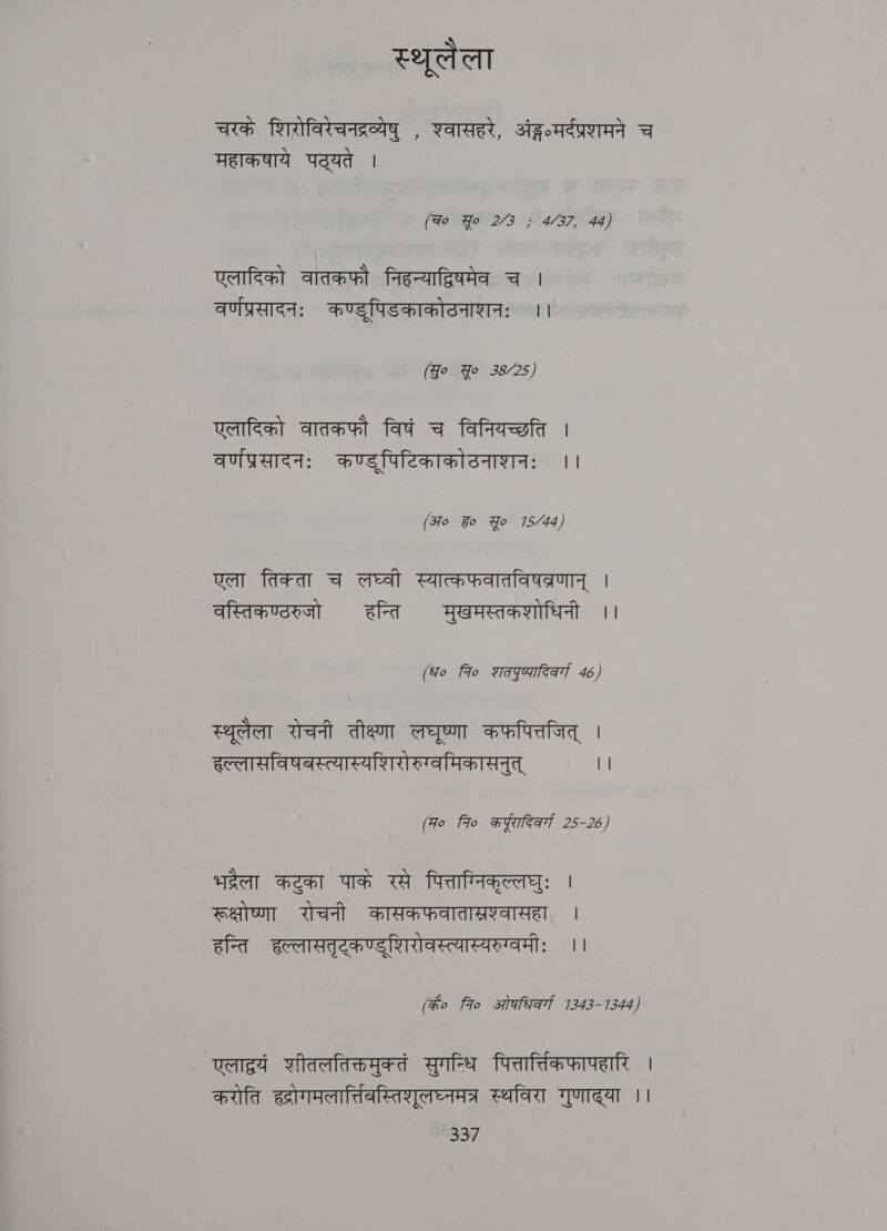 स्थूलैला चरकं शिरोविरेचनद्रव्येषु , शवासहरे, sig nda च महाकषाये पद्यते | (Fo Yo 273 ; 4/37, 44) एलादिको वातकफौ निहन्याद्विषमेव च | वर्णप्रसादनः कण्डूपिडकाकोठनाशनः ।। (Yo Yo 38/25) एलादिको वातकफौ विषं च विनियच्छति । वर्णप्रसादनः कण्ड्पिटिकाकोठनाशनः ।। (310 %o Yo 15/44) एला तिक्ता च लघ्वी स्यात्कफवातविषव्रणान्‌ । वस्तिकण्ठरुजो हन्ति मुखमस्तकशोधिनी ।। (fo fio शतपुष्पादिकर्ग 46) स्थूलैला रोचनी तीक्ष्णा agen कफपित्तजित्‌ । हल्लासविषनस्त्यास्यशिरोरुग्वमिकासनुत्‌ || (म० fro w¥aeat 25-26) भद्रेला कटुका पाकं रसे पित्ताग्निकृल्लघुः | रूक्षोष्णा रोचनी कासकफवातास्रश्वासहा | हन्ति हल्लासतृट्कण्डुशिरोवस्त्यास्यरुग्वमीः ।। (के० fro ओधिवर्गा 1343-1344) weed णीतलतिक्तमुक्तं सुगन्धि पित्तार्तिकफापहारि | करोति ह्रोगमलार्तिबस्तिशुलघ्नमत्र स्थविरा गुणाद्या ।। (0
