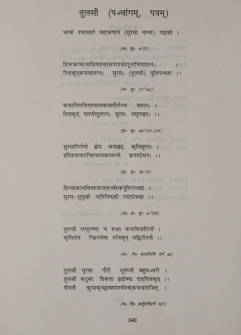 तुलसी (पञ्चांगम्‌, पत्रम्‌) चरके श्वासहरे महाकषाये (सुरसा नाम्ना) पठ्यते | (च० Yo 4/37) हिक्काकासविषश्वासपाश््वशूलविनाशनः | पित्तकृत्‌कफवातघ्नः सुरसः (तुलसी) पूतिगन्धहा ।। (Fo Yo 27/166) कफानिलविषश्वासकासदोर्गन्ध्य नाशनः । पित्तकृत्‌ पाश्वशूलघ्नः सुरसः समुदाहतः ।। (Jo Yo 46/233-234) सुरसादिर्गणो a कफहत्‌ कृमिसूदनः | प्रतिश्यायासुचिश्वासकासघ्नो व्रणशोधनः ।। (Jo Yo 38/79) हिष्माकासविषश्वासपार्श्वरुकपूतिगन्धहा । सुरसः सुमुखो नातिविदाही गरशोफहा ।। (अ० Fo Yo 6/7108) तुलसी लघुरुष्णा च रूक्षा कफविनाशिनी । कृमिदोषं निहन्त्येषा रुचिकृद्‌ वद्धिदीपनी ।। (fo fio करकीरादि at 46) तुलसी सुरसा गौरी भूतघ्नी बहुमञ्जरी | तुलसी कटुका तिक्ता हद्योष्णा दाहपित्तकृत्‌ ।। दीपनी कूष्ठकृच्छास्रपाश्वरुक्‌्कफवातजित्‌ । (म० fio कुरादिकर्ग 107)