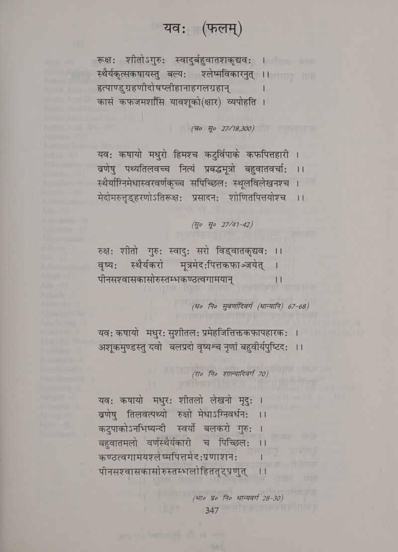 यवः (फलम्‌) रूक्षः शीतोऽगुरुः स्वादुर्बहुवातशकृद्यवः | स्थर्यकृत्सकषायस्तु बल्यः रलेष्मविकारनुत्‌ ।। हत्पाण्डुग्रहणीदो षप्लीहानाहगलग्रहान्‌ | कासं कफजमर्शासि यावशृको (क्षार) व्यपोहति | (Fo Yo 27/78,300) यवः कषायो मधुरो हिमश्च कटुर्विपाके कफपित्तहारी | व्रणेषु पथ्यतिलवच्च नित्यं प्रबद्धमूत्रो बहुवातवर्चाः 11 स्थर्याग्निमेधास्वरवर्णकृच्च सपिच्छिलः स्थूलविलेखनश्च | मेदोमरुत्तृडहरणोऽतिरूक्षः प्रसादनः शोणितपित्तयोश्च ।। (Yo Yo 27/41-42) रक्षः शीतो गुरुः स्वादुः सरो विड्वातकृद्यवः ।। वृष्य: स्थैर्यकरो मूत्रमेदःपित्तकफाञ्जयेत्‌ | पीनसश्वासकासोरुस्तम्भकण्ठत्वगामयान्‌ || (fo 7० युकणादिकर्गा (धान्याति। 67-68) यवः कषायो मधुरः सुशीतलः प्रमेहजित्तिक्तक फापहारकः | अशृकमुण्डस्तु यवो बलप्रदो वृष्यश्च नृणां बहुवीर्यपुष्टिदः ।। (रा० 7० शाल्यादिकर्गा 70) यवः कषायो मधुरः शीतलो लेखनो मृदुः । व्रणेषु तिलवत्पथ्यो रक्षो मेधाऽग्निवर्धनः ।। कटुपाकोऽनभिष्यन्दी स्वर्यो बलकरो गुरुः | बहुवातमलो वर्णस्थिर्यकारी च पिच्छिलः ।। कण्ठत्वगामयश्लेष्मपित्तमेदःप्रणाशनः | पीनसश्वासकासो रुस्तम्भलोहिततृरप्रणुत्‌ ।। (भा० Yo fro शान्यकर्गा 28-30)