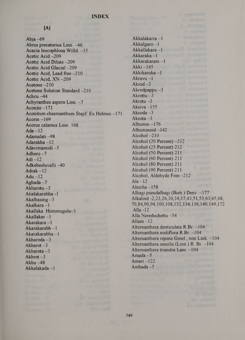 INDEX [A] Abja -69 Abrus precatorius Linn. -46 Acacia leucophloea Willd. -15 Acetic Acid —209 Acetic Acid Dilute —209 Acetic Acid Glacial -209 Acetic Acid, Lead free —210 Acetic Acid, XN -209 Acetone —210 Acetone Solution Standard —210 Achcu —44 Achyranthes aspera Linn. —7 Aconite —171 Aconitum chasmanthum Stapf. Ex Holmes —171 Acorin —169 Acorus calamus Linn. 168 Ada - 12 Adamalati —98 Adarakha —12 Adavimamidi —5 Adhero —7 Adi —12 Adkebeeluvalli —40 Adrak -12 Adu -12 Aghada —7 Akharotu -3 Akalakarabha -1 Akalbasing -3 Akalkara —1 Akallaka Hommugulu-1 Akallakar —] Akarakara —1 Akarakarabh —1 Akarakarabha - 1 Akharoda -3 Akharot -3 Akharota -3 Akhrot -3 Akhu -48 Akkalakada - ] Akkalakarra - 1 Akkalgaro —1 Akkallakara —1 Akkaraka - 1 Akkarakaram -1 Akki —145 Akkikaruka —1 Akravu -1 Akrod -3 Akrodpappu -3 Akrottu -3 Akrotu -3 Aksiva - 155 Aksoda -3 Aksota -3 Albumin -176 Albuminoid -142 Alcohol -210 Alcohol (20 Percent) —212 Alcohol (25 Percent) 212 Alcohol (50 Percent) 211 Alcohol (60 Percent) 211 Alcohel (80 Percent) 211 Alcohol (90 Percent) 211 Alcohol, Aldehyde Free -212 Ale -12 Aleicha —158 Alhagi pseudalhagi (Bieb.) Desv. -177 Alkaloid -2,23,26,30,34,37,43,51,53,63,65,68, 70,84,90,94, 100, 108,132,134,136,140,149,172 Alla -12 Alla Nereduchettu —54 Allam —12 | Altemanthera denticulata R.Br. —104 Alternanthera nodiflora R.Br. -104 Alternanthera repens Gmel., non Link. -104 Alternanthera sessilis (Linn.) २. Br. -104 Alternanthera triandra Lam. —104 Amada —5 Amari —122 Ambada -5