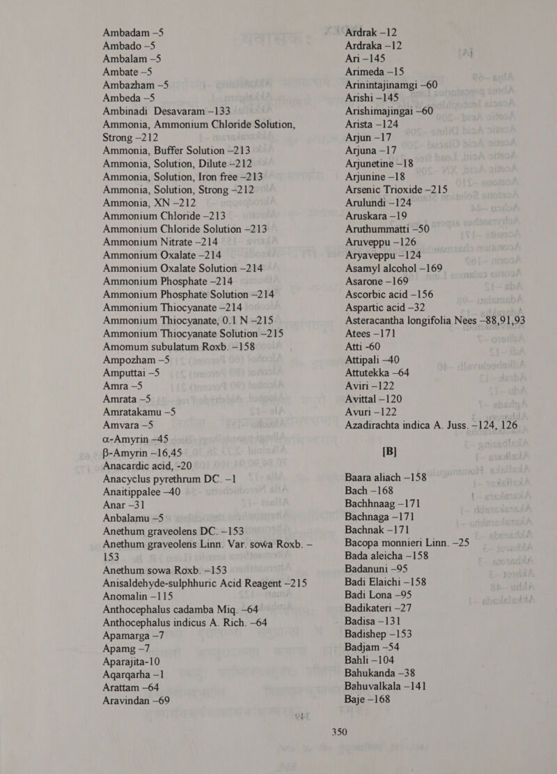 Ambadam -5 Ambado -5 Ambalam -5 4110216 -5 Ambazham -5 Ambeda —5 Ambinadi Desavaram —133 Ammonia, Ammonium Chloride Solution, Strong -212 Ammonia, Buffer Solution —213 Ammonia, Solution, Dilute —212 Ammonia, Solution, Iron free —213 Ammonia, Solution, Strong -212 Ammonia, XN -212 Ammonium Chloride -213 Ammonium Chloride Solution —213 Ammonium Nitrate -214 Ammonium Oxalate -214 Ammonium Oxalate Solution -214 Ammonium Phosphate -214 Ammonium Phosphate Solution —214 Ammonium Thiocyanate —214 Ammonium Thiocyanate, 0.1 N -215 Ammonium Thiocyanate Solution —215 Amomum subulatum Roxb. -158 Ampozham -5 Amputtai —5 Amra —5 Amrata —5 Amratakamu -5 Amvara -5 oa-Amyrin -45 B-Amyrin —16,45 Anacardic acid, -20 Anacyclus pyrethrum DC. -1 Anaitippalee -40 Anar —31 Anbalamu -5 Anethum graveolens DC. -153 Anethum graveolens Linn. Var. sowa Roxb. — 153 Anethum sowa Roxb. -153 Anisaldehyde-sulphhuric Acid Reagent -215 Anomalin - 115 Anthocephalus cadamba 7114. -64 Anthocephalus indicus A. Rich. -64 Apamarga —7 Apamg -7 Aparajita-10 Agargarha —1 Arattam —64 Aravindan —69 Ardrak —12 Ardraka —12 Ari -145 Arimeda —15 Arinintajinamgi —60 Arishi -145 Arishimajingai -60 Arista -124 Arjun -17 Arjuna —17 Arjunetine —18 Arjunine —18 Arsenic Trioxide —215 Arulundi -124 Aruskara -19 Aruthummatti -50 Aruveppu -126 Aryaveppu —124 Asamy] alcohol -169 Asarone —169 Ascorbic acid —156 Aspartic acid -32 । Asteracantha longifolia Nees —88,91,93 Atees —171 Atti -60 Attipali —40 Attutekka -64 Aviri —122 Avittal —120 Avuri -122 Azadirachta indica A. Juss. -124, 126 [B] Baara aliach -158 Bach -168 Bachhnaag -171 Bachnaga -171 Bachnak —171 Bacopa monnieri Linn. —25 Bada aleicha - 158 Badanuni —95 Badi Elaichi -158 Badi Lona —95 Badikateri —27 Badisa - 131 Badishep -153 Badjam -54 82111 -104 Bahukanda -38 Bahuvalkala - 141 Baje -168