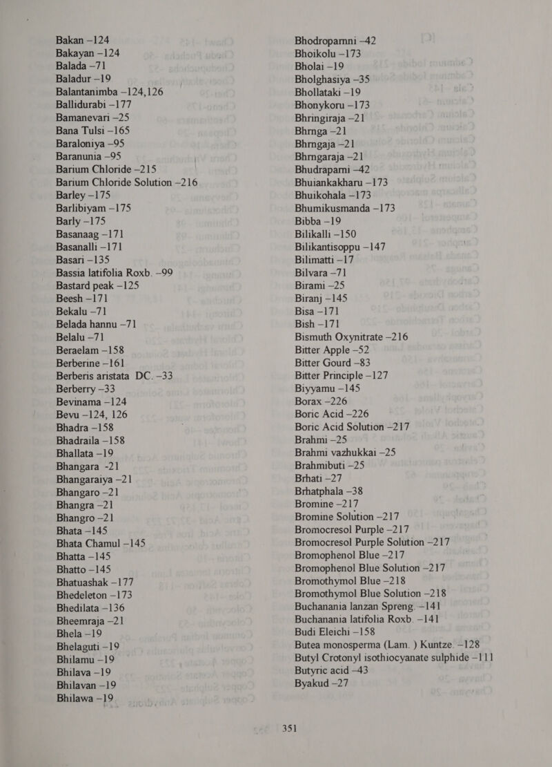 Bakayan -124 Balada —71 Baladur -19 Balantanimba —124,126 Ballidurabi —177 Bamanevani —25 Bana Tulsi —165 Baraloniya —95 Baranunia —95 Barium Chloride —215 Barium Chloride Solution —216 Barley —175 Barlibiyam —175 Barly -175 Basanaag —171 Basanalli —171 Basari —135 Bassia latifolia Roxb. —99 Bastard peak -125 Beesh -17] Bekalu —71 Belada hannu —71 Belalu —71 Beraelam —158 Berberine -161 Berberis aristata DC. -33 Berberry -33 Bevinama —124 Bevu —124, 126 Bhadra -158 Bhadraila —158 Bhallata -19 Bhangara -21 Bhangaratya —21 Bhangaro -21 Bhangra -21 Bhangro —21 Bhata —145 Bhata Chamul -145 Bhatta -145 Bhatto —145 Bhatuashak —177 Bhedeleton —173 Bhedilata —136 Bheemraja —2 1 Bhela -19 Bhelaguti -19 Bhilamu —19 Bhilava —19 Bhilavan -19 Bhilawa —19 Bhoikolu —173 Bholai -19 Bholghasiya —35 Bhollataki -19 Bhonykoru —173 Bhringiraja —21 Bhrnga -21 Bhmgaja —21 Bhmgaraja -21 Bhudrapami —42 Bhuiankakharu —173 Bhuikohala —173 Bhumikusmanda —173 Bibba -19 Bilikalli -150 Bilikantisoppu —147 Bilimatti —17 Bilvara —71 Birami —25 Biranj -145 Bisa -171 Bish —171 Bismuth Oxynitrate -216 Bitter Apple —52 Bitter Gourd -83 Bitter Principle -127 Biyyamu —145 Borax -226 Boric Acid —226 Boric Acid Solution —217 Brahmi —25 Brahmi vazhukkai —25 Brahmibuti —25 Brhati —27 Brhatphala -38 Bromine —217 Bromine Solution —217 Bromocresol Purple —217 Bromocresol Purple Solution —217 Bromophenol Blue —217 Bromophenol Blue Solution —217 Bromothymol Blue —218 Bromothymol Blue Solution -218 Buchanania lanzan Spreng. —141 Buchanania latifolia Roxb. —141 Budi Eleichi —158 Butea monosperma (Lam. ) Kuntze. —128 Butyl Crotonyl isothiocyanate sulphide —111 Butyric acid —43 Byakud —27