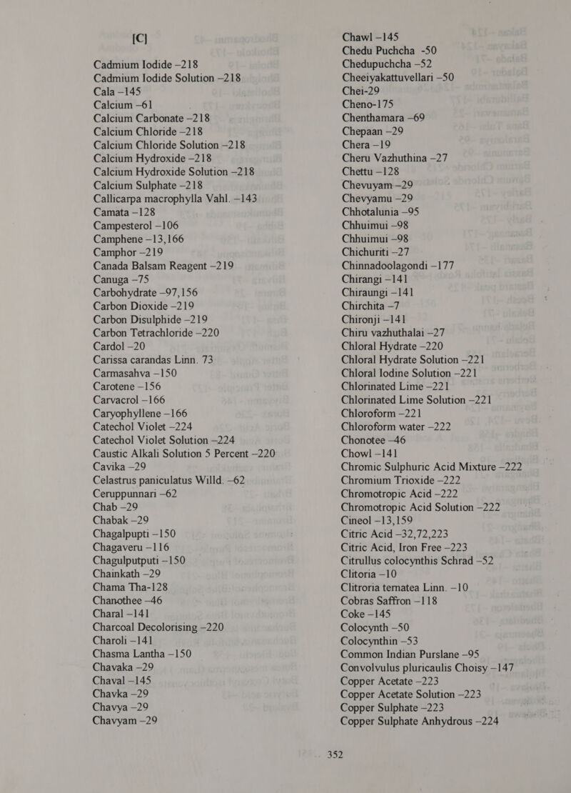 [C] Cadmium Iodide —218 Cadmium [04106 Solution -218 Cala -145 Calcium -61 Calcium Carbonate -218 Calcium Chloride —218 Calcium Chloride Solution -218 Calcium Hydroxide -218 Calcium Hydroxide Solution -218 Calcium Sulphate —218 Callicarpa macrophylla Vahl. -143 Camata —128 Campesterol -106 Camphene -13,166 Camphor -219 Canada Balsam Reagent -219 Canuga —75 Carbohydrate —97, 156 Carbon Dioxide -219 Carbon Disulphide —219 Carbon Tetrachloride —220 Cardol —20 Carissa carandas Linn. 73 Carmasahva —150 Carotene —156 Carvacrol —166 Caryophyllene —166 Catechol Violet —224 Catechol Violet Solution —224 Caustic Alkali Solution 5 Percent —220 Cavika —29 Celastrus paniculatus Willd. -62 Ceruppunnari —62 Chab -29 Chabak —29 Chagalpupti —150 Chagaveru —116 Chagulputputi —150 Chainkath —29 Chama Tha-128 Chanothee —46 Charal - 141 Charcoal Decolorising —220 Charoli —141 Chasma Lantha —150 Chavaka -29 Chaval -145 Chavka -29 Chavya —29 Chavyam —29 Chawl -145 Chedu Puchcha -50 Chedupuchcha -52 Cheeiyakattuvellari -50 Chei-29 Cheno-175 Chenthamara -69 Chepaan —29 Chera -19 (थप Vazhuthina —27 Chettu —128 Chevuyam-—29 Chevyamu -29 Chhotalunia —95 Chhuimui —98 Chhuimui —98 Chichuriti —27 Chinnadoolagondi -177 Chirangi -141 Chiraungi —141 Chirchita —7 Chironji —141 Chiru vazhuthalai -27 Chloral Hydrate —220 Chloral Hydrate Solution —221 Chloral Iodine Solution -221 Chlorinated Lime —221 Chlorinated Lime Solution —221 Chloroform —221 Chloroform water —222 Chonotee -46 Chowl —141 Chromic Sulphuric Acid Mixture —222 Chromium Trioxide —222 Chromotropic Acid —222 Chromotropic Acid Solution -222 Cineol —13,159 Citric Acid —32,72,223 Citric Acid, Iron Free —223 Citrullus colocynthis Schrad -52 Clitoria -10 Clitroria tematea Linn. —10 Cobras Saffron -118 Coke —145 Colocynth —50 Colocynthin —53 Common Indian Purslane -95 Convolvulus pluricaulis Choisy —147 Copper Acetate —223 Copper Acetate Solution —223 Copper Sulphate -223 Copper Sulphate Anhydrous —224