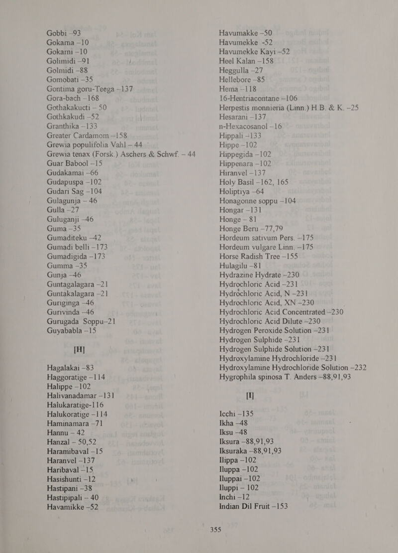 Gobbi —93 Gokama —10 Gokarni -10 Golimidi —91 | (00111111 -88 (00100311 -35 Gontima goru-Teega --137 Gora-bach —168 Gothakakucti — 50 Gothkakudi —52 | Granthika —133 Greater Cardamom —158 Grewia populifolia Vahl - 44 © Grewia tenax (Forsk.) Aschers &amp; Schwf. — 44 Guar Babool -15 Gudakamai —66 Gudapuspa —102 Gudari Sag -104 Gulagunja — 46 Gulla —27 Guluganji -46 Guma -35 Gumaditeku -42 Gumadi 06111 —173 Gumadigida —173 Gumma -35 Gunja -46 Guntagalagara -21 Guntakalagara —21 Guriginga —46 Gurivinda —46 Gurugada Soppu—21 Guyababla —15 [प] Hagalakai -83 Haggoratige -114 Halippe —102 Halivanadamar - 13] Haiukaratige-116 Halukoratige —114 Hamuinamara —71 Hannu — 42 Hanzal — 50,52 Haramibaval - 15 Haranvel —137 Haribaval —15 Hasishunti —12 Hastipani —38 Hastipipali — 40 Havamikke —52 Havumakke -50 Havumekke -52 Havumekke Kayi —52 Heel Kalan -158 Heggulla —27 Hellebore -85 Hema --118 16-Hentriacontane —106 Herpestis monnieria (Linn.) H.B. &amp; ६. -25 Hesarani - 137 n-Hexacosanol -16 Hippali -133 Hippe —102 Hippegida —102 Hippenara —102 Hiranvel —137 Holy Basil —162, 165 Holiptiya -64 Honagonne soppu —104 Hongar -131 Honge - 81 Honge Beru - 14, 19 Hordeum sativum Pers. --175 Hordeum vulgare Linn. -175 Horse Radish Tree —155 Hulagilu —81 Hydrazine Hydrate —230 Hydrochloric Acid —231 Hydrochloric Acid, N -231 Hydrochloric Acid, XN -230 Hydrochloric Acid Concentrated -230 Hydrochloric Acid Dilute —230 Hydrogen Peroxide Solution —231 Hydrogen Sulphide —231 Hydrogen Sulphide Solution -231 Hydroxylamine Hydrochloride —23 1 Hydroxylamine Hydrochloride Solution -232 Hygrophila spinosa T. Anders —88,91,93 || Icchi -135 Ikha -48 Iksu —48 Iksura —88,91,93 Iksuraka —88,91,93 108 —102 Iluppa —102 Iluppai —102 पए — 102 Inchi -12 Indian Dil Fruit -153