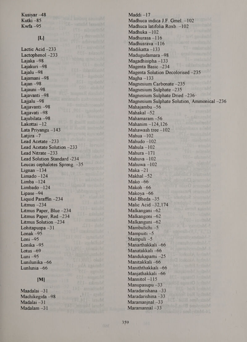 Kusiyar -48 Kutki -85 Kwfa -95 [1.1 Lactic Acid —233 Lactophenol -233 Lajaka —98 Lajakun —98 Lajalu —98 Lajamani —98 Lajan —98 Lajauni —98 Lajavanti —98 Lajjalu —98 Lajjavanti —98 Lajjavati —98 Lajubilata —98 Lakottai -12 Lata Priyangu -143 Latjira —7 Lead Acetate —233 Lead Acetate Solution —233 Lead Nitrate —233 Lead Solution Standard -234 Leucas cephalotes Spreng. -35 Lignan —134 Limado -124 Limba -124 Limbado —124 Lipase —94 Liquid Paraffin —234 Litmus -234 Litmus Paper, Blue —234 Litmus Paper, Red —234 Litmus Solution —234 Lohitapuspa —3 1 Lonak —95 Loni -95 Lonika —95 Lotus -69 Luni —95 Lunilunika -66 Lunlunia -66 [M] Maadalai —3 1 Machikegida —98 Madalai —3 1 Madalam —31 Maddi -17 Madhuca indica J.F. Gmel. -102 Madhuca latifolia Roxb. -102 Madhuka —102 Madhurasa -116 Madhusrava —1 16 Madikatta —133 Madugudamara —98 Magadhisipha —133 Magenta Basic -234 Magenta Solution Decolorised —235 Magha —133 Magnesium Carbonate —235 Magnesium Sulphate —235 Magnesium Sulphate Dried -236 ` Magnesium Sulphate Solution, Ammonical —236 Mahajambu -56 Mahakal -52 Mahamaram —56 Mahanim —124,126 Mahawash tree —102 Mahua -102 Mahudo -102 Mahula -102 Mahura -17] Mahuva -102 Mahuwa -102 Maka -21 Makhal -52 Mako -66 Makoh —66 Makoya —66 Mal-Bheda —35 Malic Acid —32,174 Malkangani -62 Malkangoni —62 Malkanguni —62 Mambulichi —5 Mampuiti -5 Mampuli -5 Manarthakkali -66 Manatakkali -66 Mandukaparmi -25 Manitakkali -66 Maniththakkali -66 Manyathakkali —66 Mannitol -115 Manupasupu —33 Maradarishana -33 Maradarishina —33 Maramanjnal -33 Maramannal —33