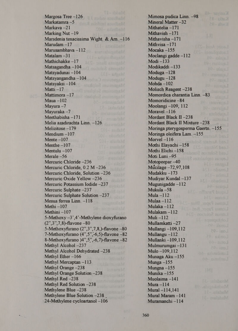 Margosa Tree -126 Markatamra -5 Markava —21 Marking Nut -19 Marsdenia tenacissima Wight &amp; Am. -116 Marudam —17 Marusambhava —112 Matalam -31 Mathichakke -17 Matsagandha -104 Matsyadunai —104 Matsyangandha —104 Matsyaksi —104 Matti -17 Mattimora —17 Maua —102 Mayura -7 Mayuraka —7 Meethabisha —171 Melia azadirachta Linn. -126 Melizitose —179 Mendium —107 Mente -107 Menthe -107 Mentulu —107 Merale -56 Mercuric-Chloride —236 Mercuric Chloride, 0.2 M -236 Mercuric Chloride, Solution —236 Mercuric Oxide Yellow —236 Mercuric Potassium Iodide —237 Mercuric Sulphate —237 Mercuric Sulphate Solution -237 Mesua ferrea Linn. —-118 Methi —107 Methini —107 5-Methoxy —3’,4’-Methylene dioxyfurano (2”,3”,7,8)-flavone —80 5-Methoxyfurano (2”,3”,7,8,)-flavone -80 7-Methoxyfurano (4”,5”,-6,5)-flavone -82 8-Methoxyfurano )4”,5”,-6,7)-flavone -82 Methyl! Alcohol —237 Methyl Alcohol Dehydrated —238 Methyl Ether —166 Methyl Mercaptan -113 Methyl Orange -238 Methyl Orange Solution —238 Methyl Red —238 Methyl Red Solution —238 Methylene Blue —238 Methylene Blue Solution —238 . 24-Methylene cycloartanol —106 Mimosa pudica Linn. —98 Mineral Matter -32 Mithatelia -171 Mithavish -171 Mithavisha —171 Mithvisa -171 Mocaka —155 Moclangi gadde -112 Modi -133 Modikaddi -133 Moduga -128 Modugu —128 Mohda -102 Molisch Reagent —238 Momordica charantia Linn. -83 Momoridicine -84 Moolangi -109, 112 Moravel -116 Mordant Black II -238 Mordant Black II Mixture —238 Moringa pterygosperma Gaertn. —155 Moringa oleifera Lam. -155 Morvel -116 Mothi Elayachi -158 Mothi Elichi -158 Moti Luni -95 Motopeepar —40 Mucilage —72,97,108 Mudakku —173 Mudiyar Kundal -137 Mugunigadde —112 Mukula -58 Mula -112 Mulaa - 112 Mulaka - 112 Mulakam -112 Muli -112 Mullamkatti -27 Mullangi -109,112 Mullangu -112 Mullanki -109,112 Mulmurumgai -131 Mulo —109,112 Munaga Aku -155 Munga —155 Mungna -155 Munika —155 Muolaima —141 Mura -114 Mural -114, 141 Mural Maram —141 Muramanchi —114