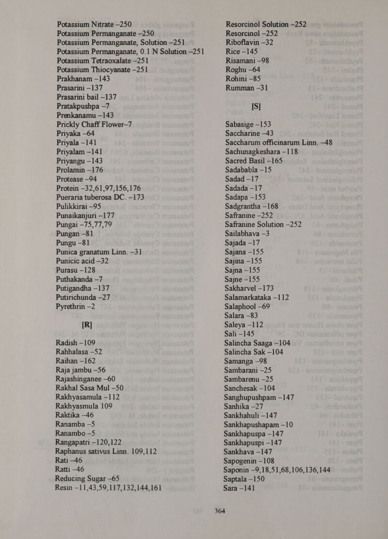 Potassium Nitrate -250 Potassium Permanganate —250 Potassium Permanganate, Solution -251 Potassium Permanganate, 0.1 N Solution -251 Potassium Tetraoxalate -251 Potassium Thiocyanate -251 Prakhanam -143 Prasarini —137 Prasarini bail -137 Pratakpushpa —7 Prenkanamu —143 Prickly Chaff Flower—7 Priyaka -64 Priyala -141 Priyalam —141 Priyangu —143 Prolamin —176 Protease —94 Protein —32,61,97,156,176 Pueraria tuberosa DC. -173 Pulikkirai —95 Punaikanjuri —177 Pungai -75,77,79 Pungan -81 Pungu -81 Punica granatum Linn. -31 Punicic acid -32 Purasu —128 Puthakanda —7 Putigandha —137 Putirichunda —27 Pyrethrin —2 [R] Radish —109 Rahhalasa —52 Raihan -162 Raja jambu -56 Rajashinganee -60 Rakhal Sasa Mul -50 Rakhyasamula —112 Rakhyasmula 109 Raktika —46 Ranamba -5 Ranambo —5 Rangapatri -120,122 Raphanus sativus Linn. 109,112 Rati -46 Ratti -46 Reducing Sugar -65 Resin —11,43,59,117,132,144,161 Resorcinol Solution —252 Resorcinol —252 Riboflavin —32 Rice —145 Risamani —98 Roghu —64 Rohini -85 Rumman -31 [S] Sabasige —153 Saccharine —43 Saccharum officinarum Linn. -48 Sachunagkeshara —118 Sacred Basil -165 Sadababla -15 Sadad -17 Sadada -17 Sadapa —153 Sadgrantha —168 Safranine —252 Safranine Solution -252 Sailabhava -3 Sajada -17 Sajana —155 9211113 -155 Sajna - 155 Sajne -155 Sakharvel -173 Salamarkataka -112 Salaphool -69 Salara -83 Saleya -112 Sali -145 Salincha Saaga -104 Salincha Sak -104 Samanga —98 Sambarani —25 Sambarenu —25 Sanchesak -104 Sanghupushpam -147 Sanhika —27 Sankhahuli -147 Sankhapushapam -10 Sankhapuspa -147 Sankhapuspi -147 Sankhava —147 Sapogenin —108 Saponin —9,18,51,68,106, 136,144 Saptala —150 Sara -14]